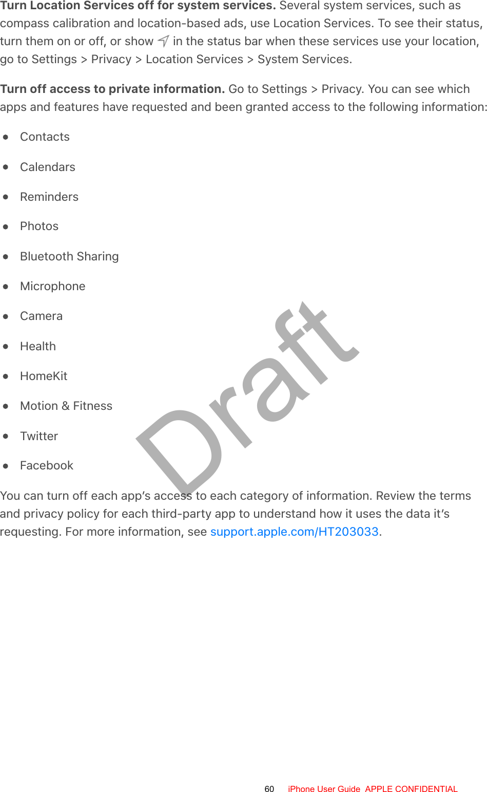 Turn Location Services off for system services. Several system services, such ascompass calibration and location-based ads, use Location Services. To see their status,turn them on or off, or show   in the status bar when these services use your location,go to Settings &gt; Privacy &gt; Location Services &gt; System Services.Turn off access to private information. Go to Settings &gt; Privacy. You can see whichapps and features have requested and been granted access to the following information:ContactsCalendarsRemindersPhotosBluetooth SharingMicrophoneCameraHealthHomeKitMotion &amp; FitnessTwitterFacebookYou can turn off each app’s access to each category of information. Review the termsand privacy policy for each third-party app to understand how it uses the data it’srequesting. For more information, see  .support.apple.com/HT20303360 iPhone User Guide  APPLE CONFIDENTIALDraft