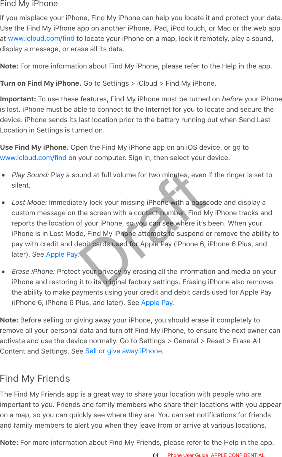 Find My iPhoneIf you misplace your iPhone, Find My iPhone can help you locate it and protect your data.Use the Find My iPhone app on another iPhone, iPad, iPod touch, or Mac or the web appat   to locate your iPhone on a map, lock it remotely, play a sound,display a message, or erase all its data.Note: For more information about Find My iPhone, please refer to the Help in the app.Turn on Find My iPhone. Go to Settings &gt; iCloud &gt; Find My iPhone.Important: To use these features, Find My iPhone must be turned on before your iPhoneis lost. iPhone must be able to connect to the Internet for you to locate and secure thedevice. iPhone sends its last location prior to the battery running out when Send LastLocation in Settings is turned on.Use Find My iPhone. Open the Find My iPhone app on an iOS device, or go to on your computer. Sign in, then select your device.Play Sound: Play a sound at full volume for two minutes, even if the ringer is set tosilent.Lost Mode: Immediately lock your missing iPhone with a passcode and display acustom message on the screen with a contact number. Find My iPhone tracks andreports the location of your iPhone, so you can see where it’s been. When youriPhone is in Lost Mode, Find My iPhone attempts to suspend or remove the ability topay with credit and debit cards used for Apple Pay (iPhone 6, iPhone 6 Plus, andlater). See  .Erase iPhone: Protect your privacy by erasing all the information and media on youriPhone and restoring it to its original factory settings. Erasing iPhone also removesthe ability to make payments using your credit and debit cards used for Apple Pay(iPhone 6, iPhone 6 Plus, and later). See  .Note: Before selling or giving away your iPhone, you should erase it completely toremove all your personal data and turn off Find My iPhone, to ensure the next owner canactivate and use the device normally. Go to Settings &gt; General &gt; Reset &gt; Erase AllContent and Settings. See  .Find My FriendsThe Find My Friends app is a great way to share your location with people who areimportant to you. Friends and family members who share their locations with you appearon a map, so you can quickly see where they are. You can set notifications for friendsand family members to alert you when they leave from or arrive at various locations.Note: For more information about Find My Friends, please refer to the Help in the app.www.icloud.com/findwww.icloud.com/findApple PayApple PaySell or give away iPhone64 iPhone User Guide  APPLE CONFIDENTIALDraft