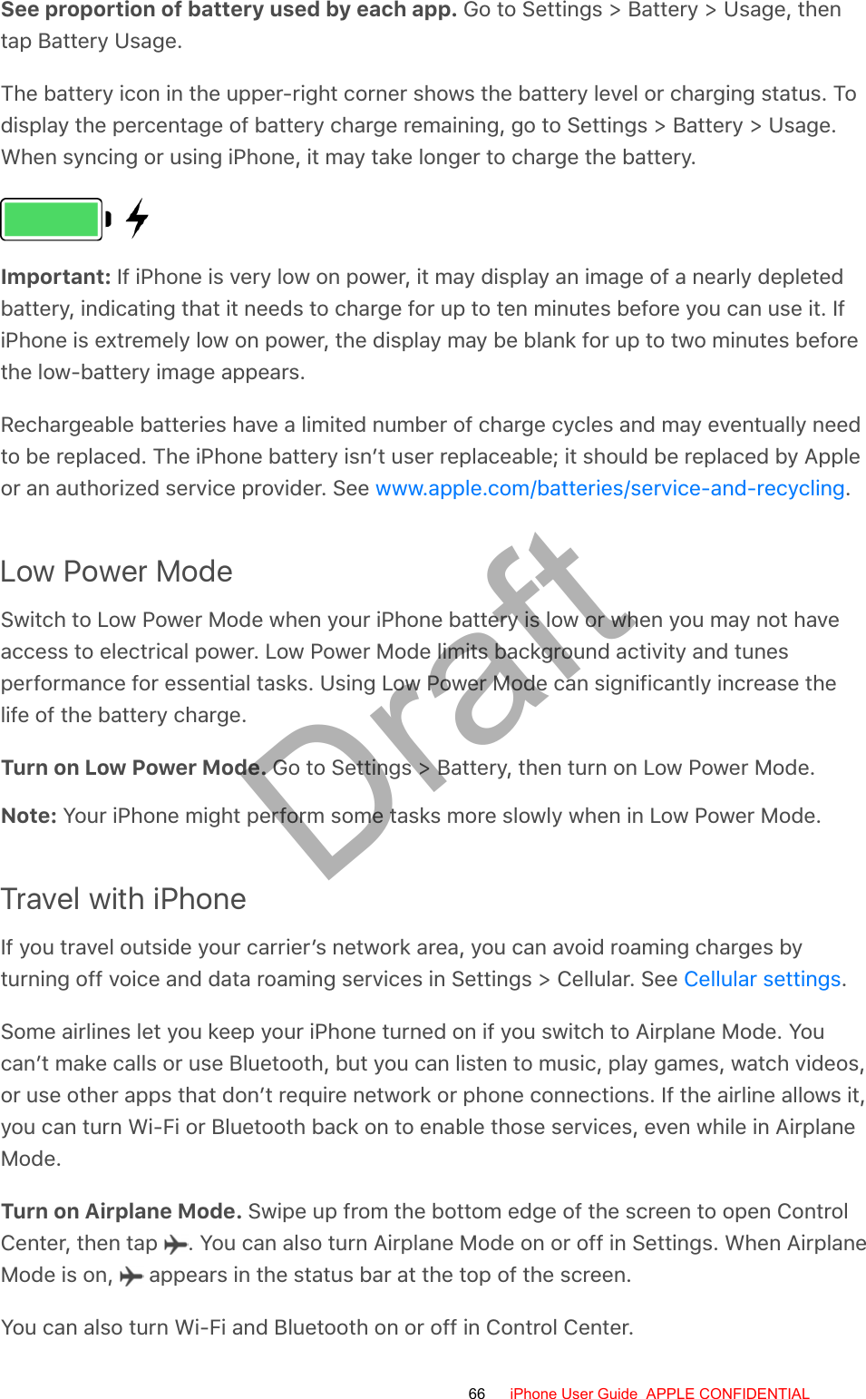 See proportion of battery used by each app. Go to Settings &gt; Battery &gt; Usage, thentap Battery Usage.The battery icon in the upper-right corner shows the battery level or charging status. Todisplay the percentage of battery charge remaining, go to Settings &gt; Battery &gt; Usage.When syncing or using iPhone, it may take longer to charge the battery.Important: If iPhone is very low on power, it may display an image of a nearly depletedbattery, indicating that it needs to charge for up to ten minutes before you can use it. IfiPhone is extremely low on power, the display may be blank for up to two minutes beforethe low-battery image appears.Rechargeable batteries have a limited number of charge cycles and may eventually needto be replaced. The iPhone battery isn’t user replaceable; it should be replaced by Appleor an authorized service provider. See  .Low Power ModeSwitch to Low Power Mode when your iPhone battery is low or when you may not haveaccess to electrical power. Low Power Mode limits background activity and tunesperformance for essential tasks. Using Low Power Mode can significantly increase thelife of the battery charge.Turn on Low Power Mode. Go to Settings &gt; Battery, then turn on Low Power Mode.Note: Your iPhone might perform some tasks more slowly when in Low Power Mode.Travel with iPhoneIf you travel outside your carrier’s network area, you can avoid roaming charges byturning off voice and data roaming services in Settings &gt; Cellular. See  .Some airlines let you keep your iPhone turned on if you switch to Airplane Mode. Youcan’t make calls or use Bluetooth, but you can listen to music, play games, watch videos,or use other apps that don’t require network or phone connections. If the airline allows it,you can turn Wi-Fi or Bluetooth back on to enable those services, even while in AirplaneMode.Turn on Airplane Mode. Swipe up from the bottom edge of the screen to open ControlCenter, then tap  . You can also turn Airplane Mode on or off in Settings. When AirplaneMode is on,   appears in the status bar at the top of the screen.You can also turn Wi-Fi and Bluetooth on or off in Control Center.www.apple.com/batteries/service-and-recyclingCellular settings66 iPhone User Guide  APPLE CONFIDENTIALDraft