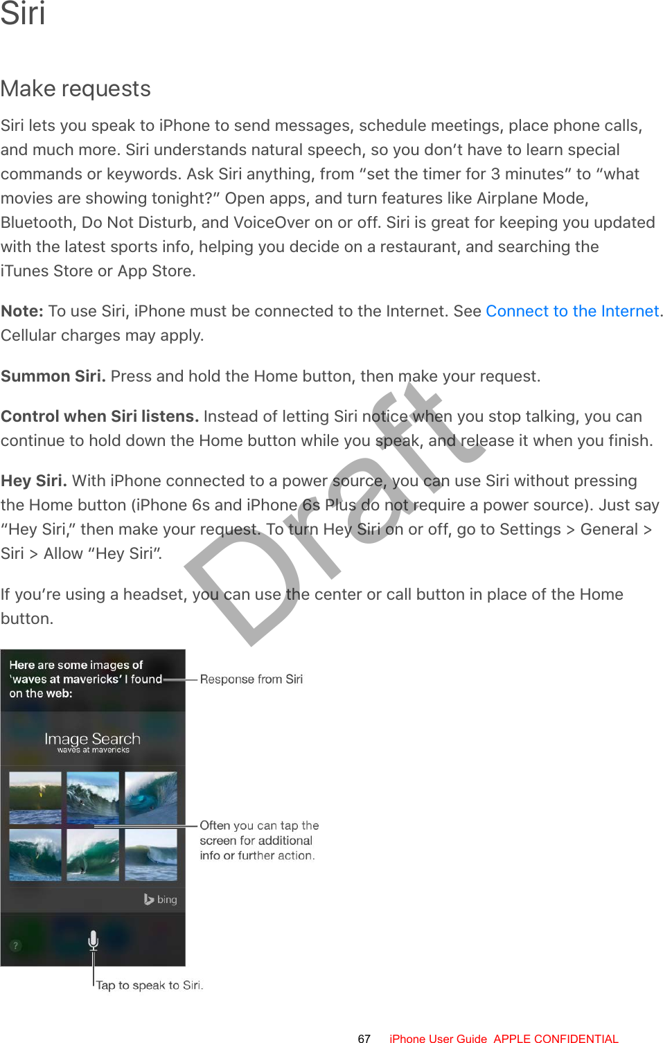 SiriMake requestsSiri lets you speak to iPhone to send messages, schedule meetings, place phone calls,and much more. Siri understands natural speech, so you don’t have to learn specialcommands or keywords. Ask Siri anything, from “set the timer for 3 minutes” to “whatmovies are showing tonight?” Open apps, and turn features like Airplane Mode,Bluetooth, Do Not Disturb, and VoiceOver on or off. Siri is great for keeping you updatedwith the latest sports info, helping you decide on a restaurant, and searching theiTunes Store or App Store.Note: To use Siri, iPhone must be connected to the Internet. See  .Cellular charges may apply.Summon Siri. Press and hold the Home button, then make your request.Control when Siri listens. Instead of letting Siri notice when you stop talking, you cancontinue to hold down the Home button while you speak, and release it when you finish.Hey Siri. With iPhone connected to a power source, you can use Siri without pressingthe Home button (iPhone 6s and iPhone 6s Plus do not require a power source). Just say“Hey Siri,” then make your request. To turn Hey Siri on or off, go to Settings &gt; General &gt;Siri &gt; Allow “Hey Siri”.If you’re using a headset, you can use the center or call button in place of the Homebutton.Connect to the Internet67 iPhone User Guide  APPLE CONFIDENTIALDraft