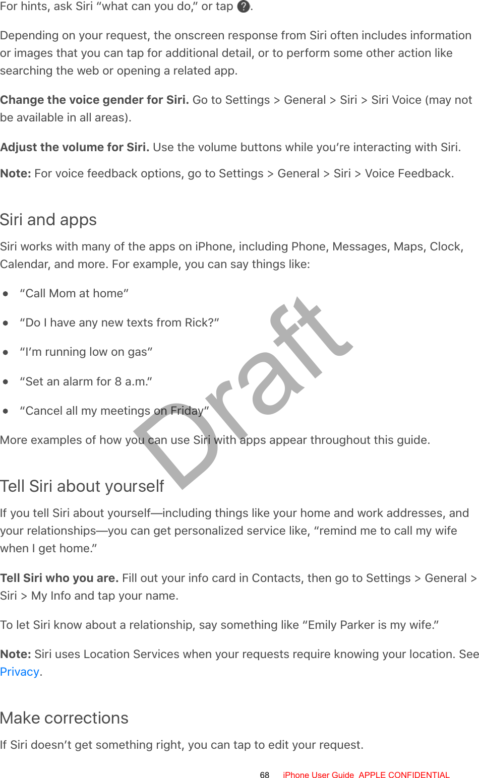 For hints, ask Siri “what can you do,” or tap  .Depending on your request, the onscreen response from Siri often includes informationor images that you can tap for additional detail, or to perform some other action likesearching the web or opening a related app.Change the voice gender for Siri. Go to Settings &gt; General &gt; Siri &gt; Siri Voice (may notbe available in all areas).Adjust the volume for Siri. Use the volume buttons while you’re interacting with Siri.Note: For voice feedback options, go to Settings &gt; General &gt; Siri &gt; Voice Feedback.Siri and appsSiri works with many of the apps on iPhone, including Phone, Messages, Maps, Clock,Calendar, and more. For example, you can say things like:“Call Mom at home”“Do I have any new texts from Rick?”“I’m running low on gas”“Set an alarm for 8 a.m.”“Cancel all my meetings on Friday”More examples of how you can use Siri with apps appear throughout this guide.Tell Siri about yourselfIf you tell Siri about yourself—including things like your home and work addresses, andyour relationships—you can get personalized service like, “remind me to call my wifewhen I get home.”Tell Siri who you are. Fill out your info card in Contacts, then go to Settings &gt; General &gt;Siri &gt; My Info and tap your name.To let Siri know about a relationship, say something like “Emily Parker is my wife.”Note: Siri uses Location Services when your requests require knowing your location. See.Make correctionsIf Siri doesn’t get something right, you can tap to edit your request.Privacy68 iPhone User Guide  APPLE CONFIDENTIALDraft