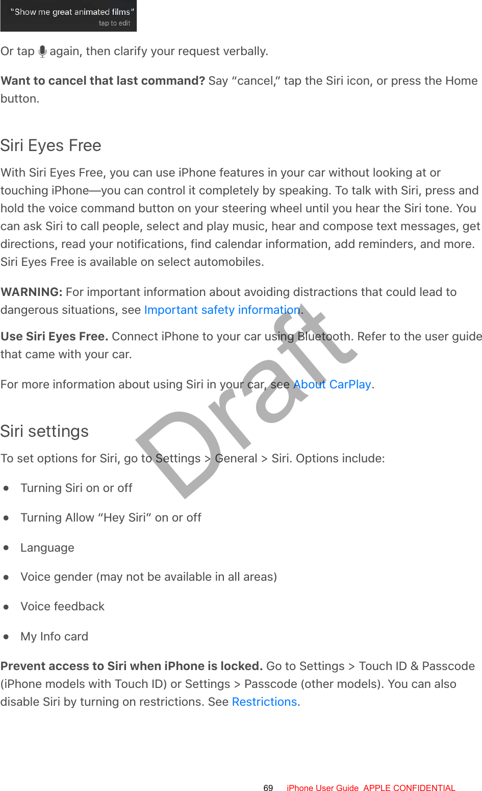 Or tap   again, then clarify your request verbally.Want to cancel that last command? Say “cancel,” tap the Siri icon, or press the Homebutton.Siri Eyes FreeWith Siri Eyes Free, you can use iPhone features in your car without looking at ortouching iPhone—you can control it completely by speaking. To talk with Siri, press andhold the voice command button on your steering wheel until you hear the Siri tone. Youcan ask Siri to call people, select and play music, hear and compose text messages, getdirections, read your notifications, find calendar information, add reminders, and more.Siri Eyes Free is available on select automobiles.WARNING: For important information about avoiding distractions that could lead todangerous situations, see  .Use Siri Eyes Free. Connect iPhone to your car using Bluetooth. Refer to the user guidethat came with your car.For more information about using Siri in your car, see  .Siri settingsTo set options for Siri, go to Settings &gt; General &gt; Siri. Options include:Turning Siri on or offTurning Allow “Hey Siri” on or offLanguageVoice gender (may not be available in all areas)Voice feedbackMy Info cardPrevent access to Siri when iPhone is locked. Go to Settings &gt; Touch ID &amp; Passcode(iPhone models with Touch ID) or Settings &gt; Passcode (other models). You can alsodisable Siri by turning on restrictions. See  .Important safety informationAbout CarPlayRestrictions69 iPhone User Guide  APPLE CONFIDENTIALDraft