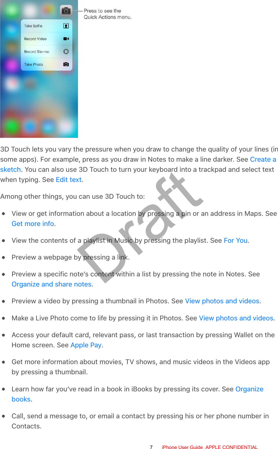 3D Touch lets you vary the pressure when you draw to change the quality of your lines (insome apps). For example, press as you draw in Notes to make a line darker. See . You can also use 3D Touch to turn your keyboard into a trackpad and select textwhen typing. See  .Among other things, you can use 3D Touch to:View or get information about a location by pressing a pin or an address in Maps. See.View the contents of a playlist in Music by pressing the playlist. See  .Preview a webpage by pressing a link.Preview a specific note’s content within a list by pressing the note in Notes. See.Preview a video by pressing a thumbnail in Photos. See  .Make a Live Photo come to life by pressing it in Photos. See  .Access your default card, relevant pass, or last transaction by pressing Wallet on theHome screen. See  .Get more information about movies, TV shows, and music videos in the Videos appby pressing a thumbnail.Learn how far you’ve read in a book in iBooks by pressing its cover. See .Call, send a message to, or email a contact by pressing his or her phone number inContacts.Create asketchEdit textGet more infoFor YouOrganize and share notesView photos and videosView photos and videosApple PayOrganizebooks7 iPhone User Guide  APPLE CONFIDENTIALDraft
