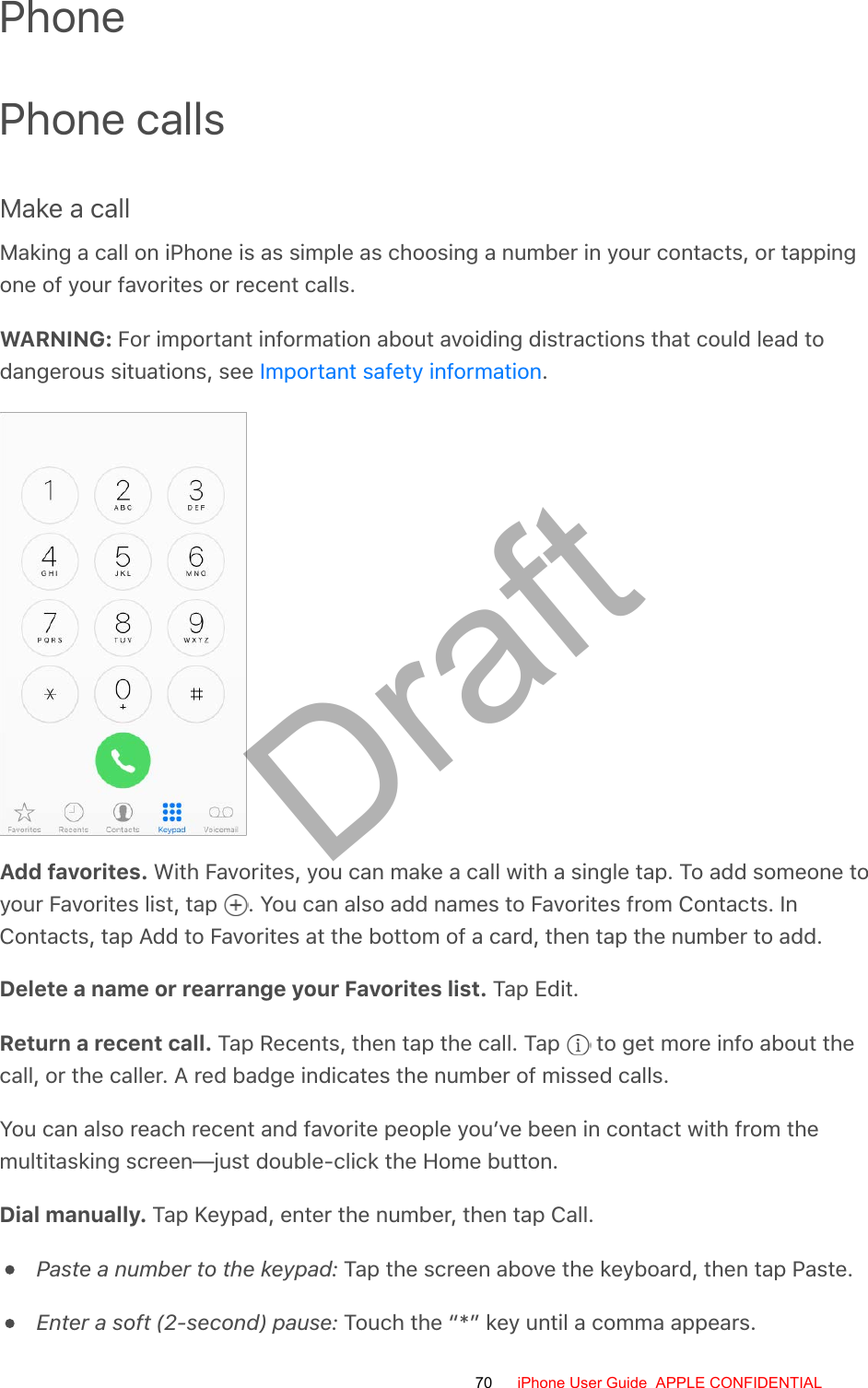 PhonePhone callsMake a callMaking a call on iPhone is as simple as choosing a number in your contacts, or tappingone of your favorites or recent calls.WARNING: For important information about avoiding distractions that could lead todangerous situations, see  .Add favorites. With Favorites, you can make a call with a single tap. To add someone toyour Favorites list, tap  . You can also add names to Favorites from Contacts. InContacts, tap Add to Favorites at the bottom of a card, then tap the number to add.Delete a name or rearrange your Favorites list. Tap Edit.Return a recent call. Tap Recents, then tap the call. Tap   to get more info about thecall, or the caller. A red badge indicates the number of missed calls.You can also reach recent and favorite people you’ve been in contact with from themultitasking screen—just double-click the Home button.Dial manually. Tap Keypad, enter the number, then tap Call.Paste a number to the keypad: Tap the screen above the keyboard, then tap Paste.Enter a soft (2-second) pause: Touch the “*” key until a comma appears.Important safety information70 iPhone User Guide  APPLE CONFIDENTIALDraft