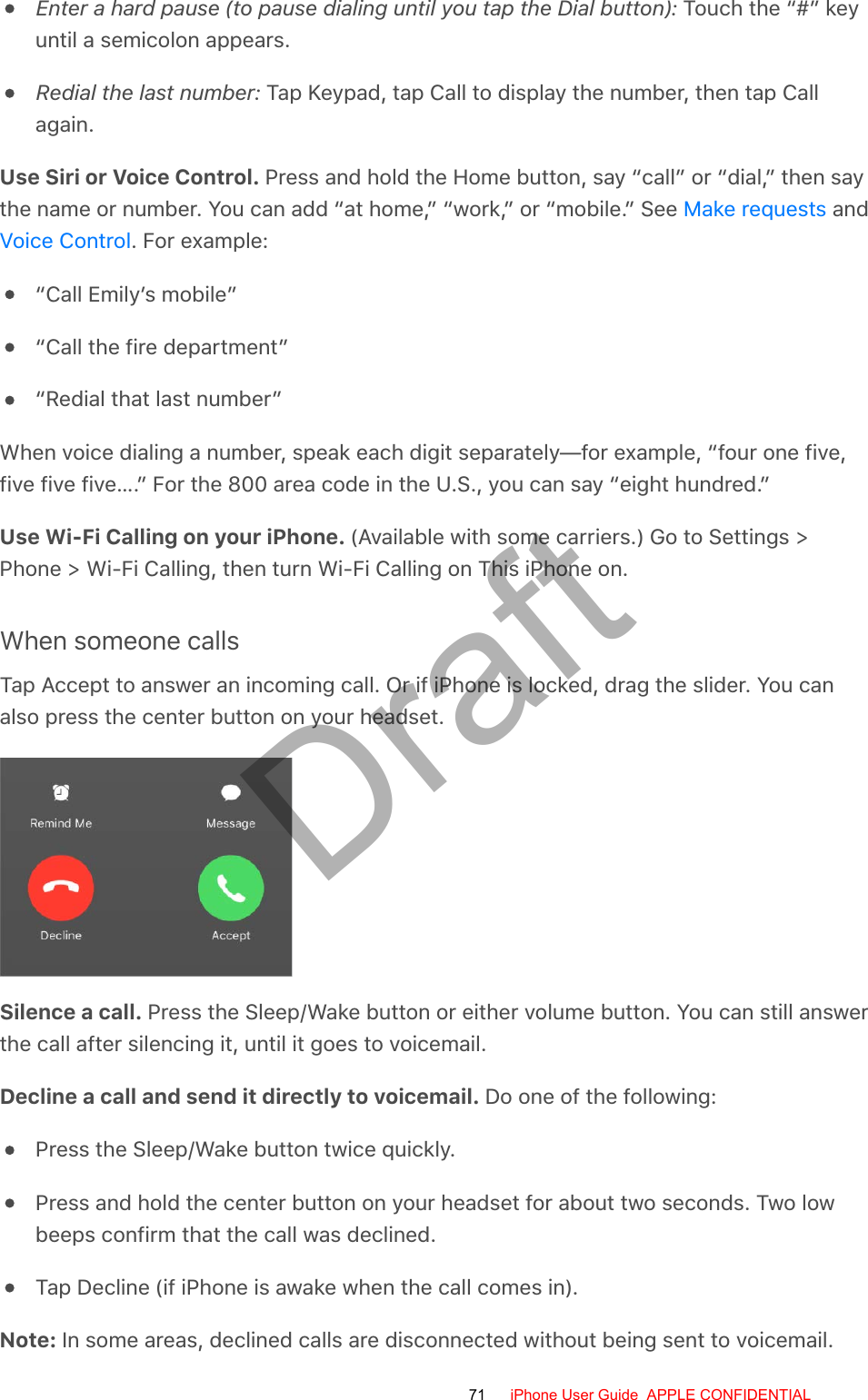 Enter a hard pause (to pause dialing until you tap the Dial button): Touch the “#” keyuntil a semicolon appears.Redial the last number: Tap Keypad, tap Call to display the number, then tap Callagain.Use Siri or Voice Control. Press and hold the Home button, say “call” or “dial,” then saythe name or number. You can add “at home,” “work,” or “mobile.” See   and. For example:“Call Emily’s mobile”“Call the fire department”“Redial that last number”When voice dialing a number, speak each digit separately—for example, “four one five,five five five….” For the 800 area code in the U.S., you can say “eight hundred.”Use Wi-Fi Calling on your iPhone. (Available with some carriers.) Go to Settings &gt;Phone &gt; Wi-Fi Calling, then turn Wi-Fi Calling on This iPhone on.When someone callsTap Accept to answer an incoming call. Or if iPhone is locked, drag the slider. You canalso press the center button on your headset.Silence a call. Press the Sleep/Wake button or either volume button. You can still answerthe call after silencing it, until it goes to voicemail.Decline a call and send it directly to voicemail. Do one of the following:Press the Sleep/Wake button twice quickly.Press and hold the center button on your headset for about two seconds. Two lowbeeps confirm that the call was declined.Tap Decline (if iPhone is awake when the call comes in).Note: In some areas, declined calls are disconnected without being sent to voicemail.Make requestsVoice Control71 iPhone User Guide  APPLE CONFIDENTIALDraft