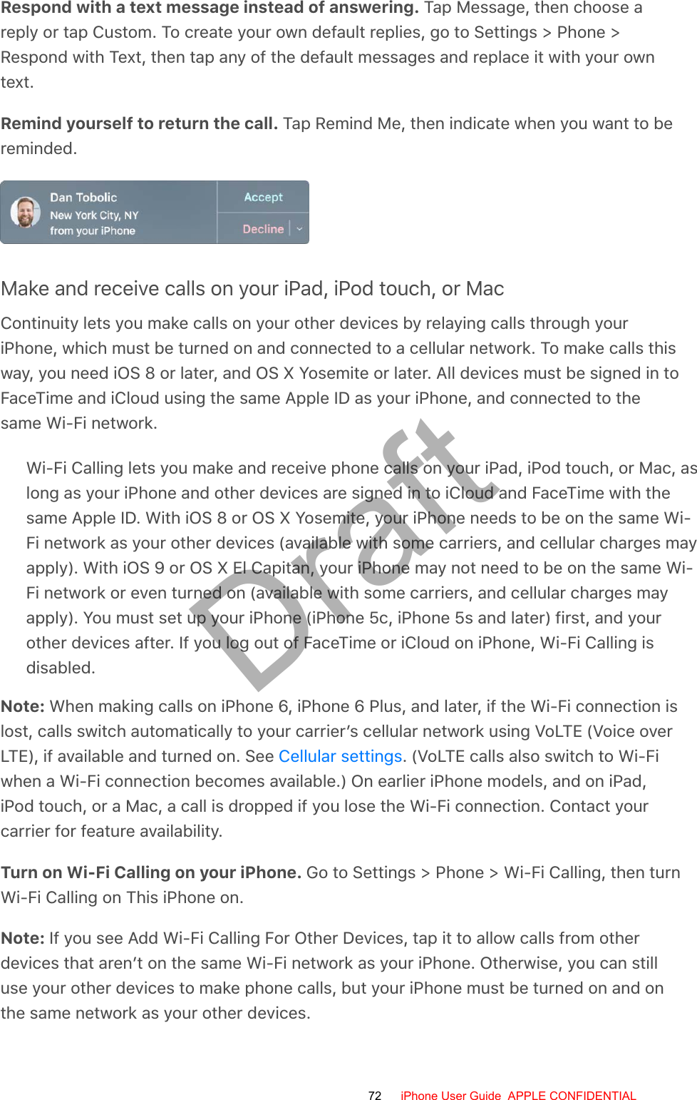 Respond with a text message instead of answering. Tap Message, then choose areply or tap Custom. To create your own default replies, go to Settings &gt; Phone &gt;Respond with Text, then tap any of the default messages and replace it with your owntext.Remind yourself to return the call. Tap Remind Me, then indicate when you want to bereminded.Make and receive calls on your iPad, iPod touch, or MacContinuity lets you make calls on your other devices by relaying calls through youriPhone, which must be turned on and connected to a cellular network. To make calls thisway, you need iOS 8 or later, and OS X Yosemite or later. All devices must be signed in toFaceTime and iCloud using the same Apple ID as your iPhone, and connected to thesame Wi-Fi network.Wi-Fi Calling lets you make and receive phone calls on your iPad, iPod touch, or Mac, aslong as your iPhone and other devices are signed in to iCloud and FaceTime with thesame Apple ID. With iOS 8 or OS X Yosemite, your iPhone needs to be on the same Wi-Fi network as your other devices (available with some carriers, and cellular charges mayapply). With iOS 9 or OS X El Capitan, your iPhone may not need to be on the same Wi-Fi network or even turned on (available with some carriers, and cellular charges mayapply). You must set up your iPhone (iPhone 5c, iPhone 5s and later) first, and yourother devices after. If you log out of FaceTime or iCloud on iPhone, Wi-Fi Calling isdisabled.Note: When making calls on iPhone 6, iPhone 6 Plus, and later, if the Wi-Fi connection islost, calls switch automatically to your carrier’s cellular network using VoLTE (Voice overLTE), if available and turned on. See  . (VoLTE calls also switch to Wi-Fiwhen a Wi-Fi connection becomes available.) On earlier iPhone models, and on iPad,iPod touch, or a Mac, a call is dropped if you lose the Wi-Fi connection. Contact yourcarrier for feature availability.Turn on Wi-Fi Calling on your iPhone. Go to Settings &gt; Phone &gt; Wi-Fi Calling, then turnWi-Fi Calling on This iPhone on.Note: If you see Add Wi-Fi Calling For Other Devices, tap it to allow calls from otherdevices that aren’t on the same Wi-Fi network as your iPhone. Otherwise, you can stilluse your other devices to make phone calls, but your iPhone must be turned on and onthe same network as your other devices.Cellular settings72 iPhone User Guide  APPLE CONFIDENTIALDraft