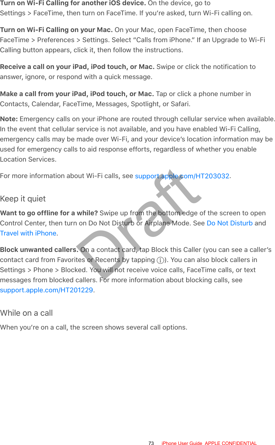 Turn on Wi-Fi Calling for another iOS device. On the device, go toSettings &gt; FaceTime, then turn on FaceTime. If you’re asked, turn Wi-Fi calling on.Turn on Wi-Fi Calling on your Mac. On your Mac, open FaceTime, then chooseFaceTime &gt; Preferences &gt; Settings. Select “Calls from iPhone.” If an Upgrade to Wi-FiCalling button appears, click it, then follow the instructions.Receive a call on your iPad, iPod touch, or Mac. Swipe or click the notification toanswer, ignore, or respond with a quick message.Make a call from your iPad, iPod touch, or Mac. Tap or click a phone number inContacts, Calendar, FaceTime, Messages, Spotlight, or Safari.Note: Emergency calls on your iPhone are routed through cellular service when available.In the event that cellular service is not available, and you have enabled Wi-Fi Calling,emergency calls may be made over Wi-Fi, and your device’s location information may beused for emergency calls to aid response efforts, regardless of whether you enableLocation Services.For more information about Wi-Fi calls, see  .Keep it quietWant to go offline for a while? Swipe up from the bottom edge of the screen to openControl Center, then turn on Do Not Disturb or Airplane Mode. See   and.Block unwanted callers. On a contact card, tap Block this Caller (you can see a caller’scontact card from Favorites or Recents by tapping  ). You can also block callers inSettings &gt; Phone &gt; Blocked. You will not receive voice calls, FaceTime calls, or textmessages from blocked callers. For more information about blocking calls, see.While on a callWhen you’re on a call, the screen shows several call options.support.apple.com/HT203032Do Not DisturbTravel with iPhonesupport.apple.com/HT20122973 iPhone User Guide  APPLE CONFIDENTIALDraft