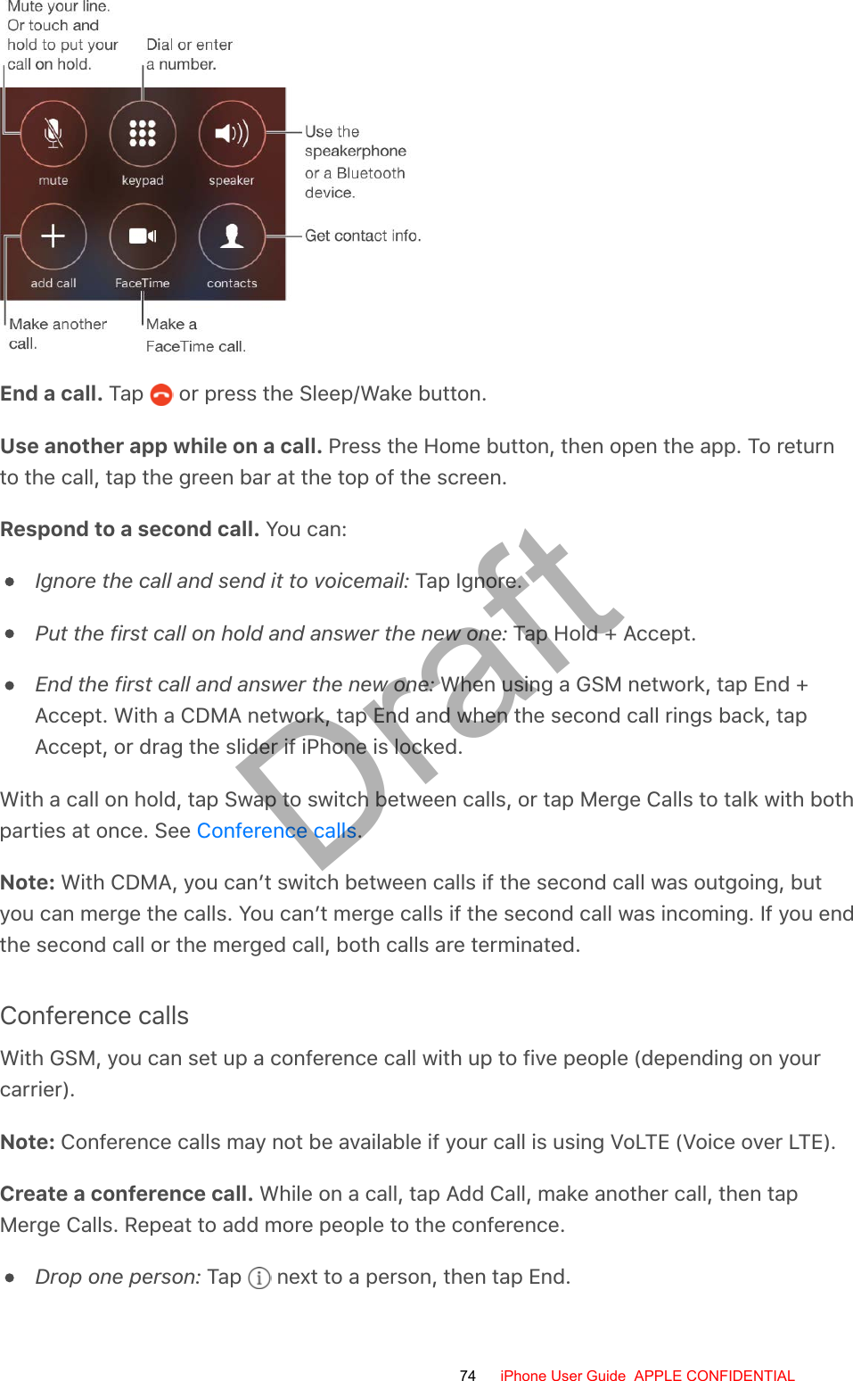 End a call. Tap   or press the Sleep/Wake button.Use another app while on a call. Press the Home button, then open the app. To returnto the call, tap the green bar at the top of the screen.Respond to a second call. You can:Ignore the call and send it to voicemail: Tap Ignore.Put the first call on hold and answer the new one: Tap Hold + Accept.End the first call and answer the new one: When using a GSM network, tap End +Accept. With a CDMA network, tap End and when the second call rings back, tapAccept, or drag the slider if iPhone is locked.With a call on hold, tap Swap to switch between calls, or tap Merge Calls to talk with bothparties at once. See  .Note: With CDMA, you can’t switch between calls if the second call was outgoing, butyou can merge the calls. You can’t merge calls if the second call was incoming. If you endthe second call or the merged call, both calls are terminated.Conference callsWith GSM, you can set up a conference call with up to five people (depending on yourcarrier).Note: Conference calls may not be available if your call is using VoLTE (Voice over LTE).Create a conference call. While on a call, tap Add Call, make another call, then tapMerge Calls. Repeat to add more people to the conference.Drop one person: Tap   next to a person, then tap End.Conference calls74 iPhone User Guide  APPLE CONFIDENTIALDraft