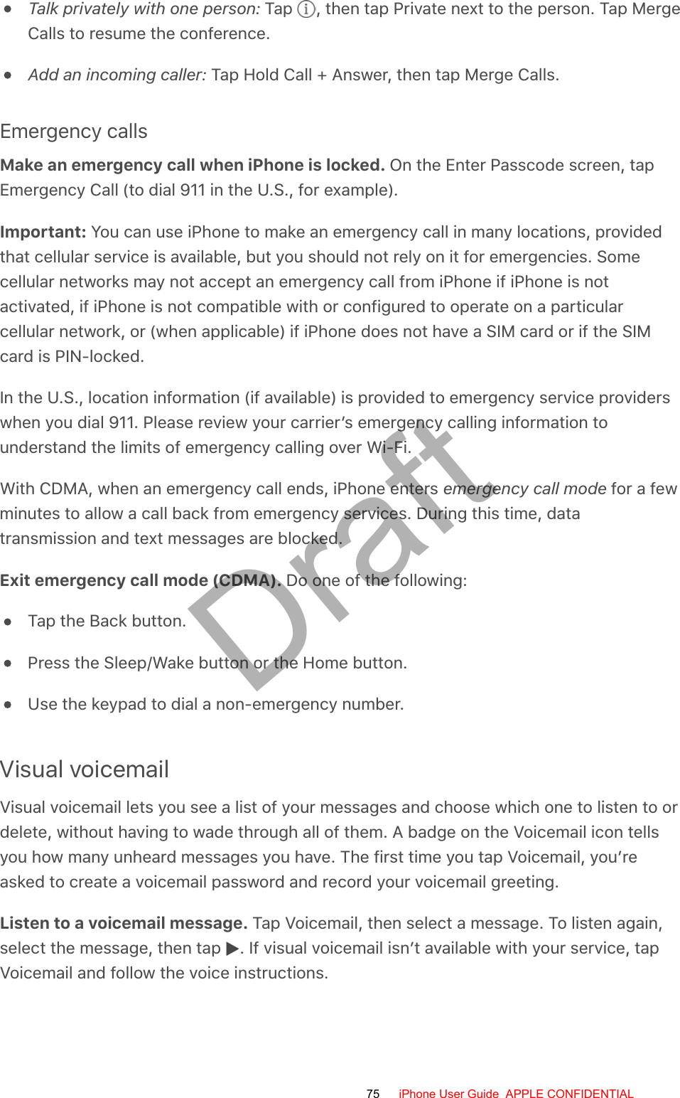 Talk privately with one person: Tap  , then tap Private next to the person. Tap MergeCalls to resume the conference.Add an incoming caller: Tap Hold Call + Answer, then tap Merge Calls.Emergency callsMake an emergency call when iPhone is locked. On the Enter Passcode screen, tapEmergency Call (to dial 911 in the U.S., for example).Important: You can use iPhone to make an emergency call in many locations, providedthat cellular service is available, but you should not rely on it for emergencies. Somecellular networks may not accept an emergency call from iPhone if iPhone is notactivated, if iPhone is not compatible with or configured to operate on a particularcellular network, or (when applicable) if iPhone does not have a SIM card or if the SIMcard is PIN-locked.In the U.S., location information (if available) is provided to emergency service providerswhen you dial 911. Please review your carrier’s emergency calling information tounderstand the limits of emergency calling over Wi-Fi.With CDMA, when an emergency call ends, iPhone enters emergency call mode for a fewminutes to allow a call back from emergency services. During this time, datatransmission and text messages are blocked.Exit emergency call mode (CDMA). Do one of the following:Tap the Back button.Press the Sleep/Wake button or the Home button.Use the keypad to dial a non-emergency number.Visual voicemailVisual voicemail lets you see a list of your messages and choose which one to listen to ordelete, without having to wade through all of them. A badge on the Voicemail icon tellsyou how many unheard messages you have. The first time you tap Voicemail, you’reasked to create a voicemail password and record your voicemail greeting.Listen to a voicemail message. Tap Voicemail, then select a message. To listen again,select the message, then tap  . If visual voicemail isn’t available with your service, tapVoicemail and follow the voice instructions.75 iPhone User Guide  APPLE CONFIDENTIALDraft