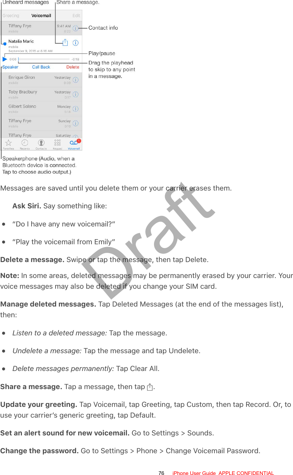 Messages are saved until you delete them or your carrier erases them.Ask Siri. Say something like:“Do I have any new voicemail?”“Play the voicemail from Emily”Delete a message. Swipe or tap the message, then tap Delete.Note: In some areas, deleted messages may be permanently erased by your carrier. Yourvoice messages may also be deleted if you change your SIM card.Manage deleted messages. Tap Deleted Messages (at the end of the messages list),then:Listen to a deleted message: Tap the message.Undelete a message: Tap the message and tap Undelete.Delete messages permanently: Tap Clear All.Share a message. Tap a message, then tap  .Update your greeting. Tap Voicemail, tap Greeting, tap Custom, then tap Record. Or, touse your carrier’s generic greeting, tap Default.Set an alert sound for new voicemail. Go to Settings &gt; Sounds.Change the password. Go to Settings &gt; Phone &gt; Change Voicemail Password.76 iPhone User Guide  APPLE CONFIDENTIALDraft