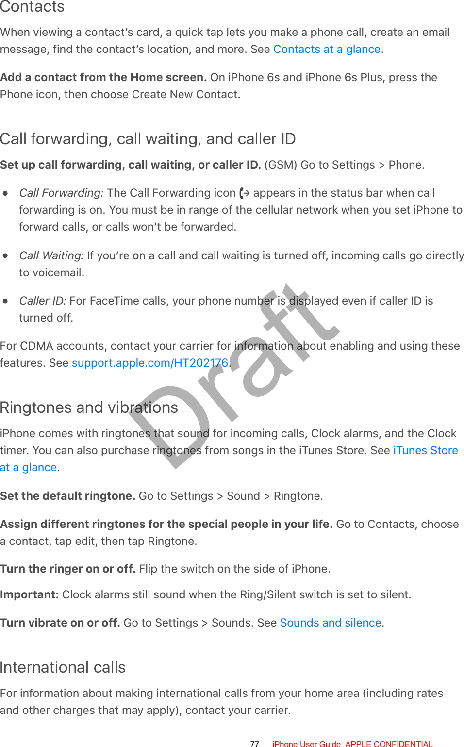 ContactsWhen viewing a contact’s card, a quick tap lets you make a phone call, create an emailmessage, find the contact’s location, and more. See  .Add a contact from the Home screen. On iPhone 6s and iPhone 6s Plus, press thePhone icon, then choose Create New Contact.Call forwarding, call waiting, and caller IDSet up call forwarding, call waiting, or caller ID. (GSM) Go to Settings &gt; Phone.Call Forwarding: The Call Forwarding icon   appears in the status bar when callforwarding is on. You must be in range of the cellular network when you set iPhone toforward calls, or calls won’t be forwarded.Call Waiting: If you’re on a call and call waiting is turned off, incoming calls go directlyto voicemail.Caller ID: For FaceTime calls, your phone number is displayed even if caller ID isturned off.For CDMA accounts, contact your carrier for information about enabling and using thesefeatures. See  .Ringtones and vibrationsiPhone comes with ringtones that sound for incoming calls, Clock alarms, and the Clocktimer. You can also purchase ringtones from songs in the iTunes Store. See .Set the default ringtone. Go to Settings &gt; Sound &gt; Ringtone.Assign different ringtones for the special people in your life. Go to Contacts, choosea contact, tap edit, then tap Ringtone.Turn the ringer on or off. Flip the switch on the side of iPhone.Important: Clock alarms still sound when the Ring/Silent switch is set to silent.Turn vibrate on or off. Go to Settings &gt; Sounds. See  .International callsFor information about making international calls from your home area (including ratesand other charges that may apply), contact your carrier.Contacts at a glancesupport.apple.com/HT202176iTunes Storeat a glanceSounds and silence77 iPhone User Guide  APPLE CONFIDENTIALDraft