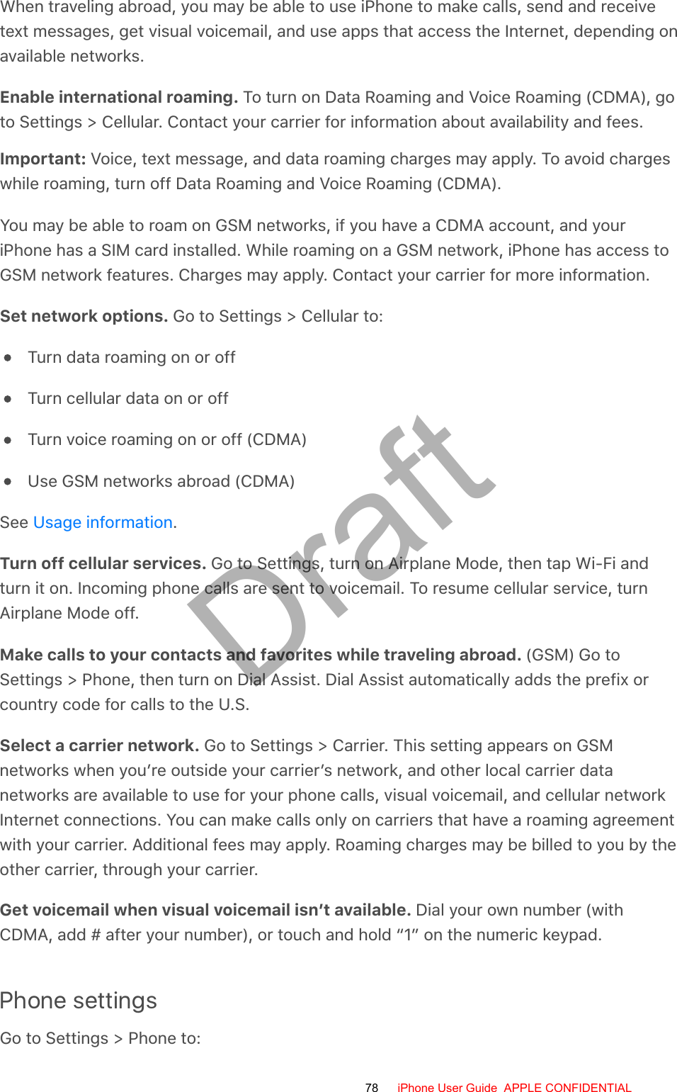 When traveling abroad, you may be able to use iPhone to make calls, send and receivetext messages, get visual voicemail, and use apps that access the Internet, depending onavailable networks.Enable international roaming. To turn on Data Roaming and Voice Roaming (CDMA), goto Settings &gt; Cellular. Contact your carrier for information about availability and fees.Important: Voice, text message, and data roaming charges may apply. To avoid chargeswhile roaming, turn off Data Roaming and Voice Roaming (CDMA).You may be able to roam on GSM networks, if you have a CDMA account, and youriPhone has a SIM card installed. While roaming on a GSM network, iPhone has access toGSM network features. Charges may apply. Contact your carrier for more information.Set network options. Go to Settings &gt; Cellular to:Turn data roaming on or offTurn cellular data on or offTurn voice roaming on or off (CDMA)Use GSM networks abroad (CDMA)See  .Turn off cellular services. Go to Settings, turn on Airplane Mode, then tap Wi-Fi andturn it on. Incoming phone calls are sent to voicemail. To resume cellular service, turnAirplane Mode off.Make calls to your contacts and favorites while traveling abroad. (GSM) Go toSettings &gt; Phone, then turn on Dial Assist. Dial Assist automatically adds the prefix orcountry code for calls to the U.S.Select a carrier network. Go to Settings &gt; Carrier. This setting appears on GSMnetworks when you’re outside your carrier’s network, and other local carrier datanetworks are available to use for your phone calls, visual voicemail, and cellular networkInternet connections. You can make calls only on carriers that have a roaming agreementwith your carrier. Additional fees may apply. Roaming charges may be billed to you by theother carrier, through your carrier.Get voicemail when visual voicemail isn’t available. Dial your own number (withCDMA, add # after your number), or touch and hold “1” on the numeric keypad.Phone settingsGo to Settings &gt; Phone to:Usage information78 iPhone User Guide  APPLE CONFIDENTIALDraft