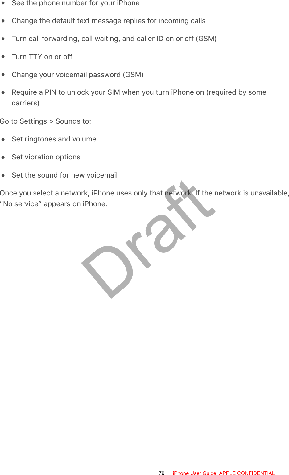 See the phone number for your iPhoneChange the default text message replies for incoming callsTurn call forwarding, call waiting, and caller ID on or off (GSM)Turn TTY on or offChange your voicemail password (GSM)Require a PIN to unlock your SIM when you turn iPhone on (required by somecarriers)Go to Settings &gt; Sounds to:Set ringtones and volumeSet vibration optionsSet the sound for new voicemailOnce you select a network, iPhone uses only that network. If the network is unavailable,“No service” appears on iPhone.79 iPhone User Guide  APPLE CONFIDENTIALDraft