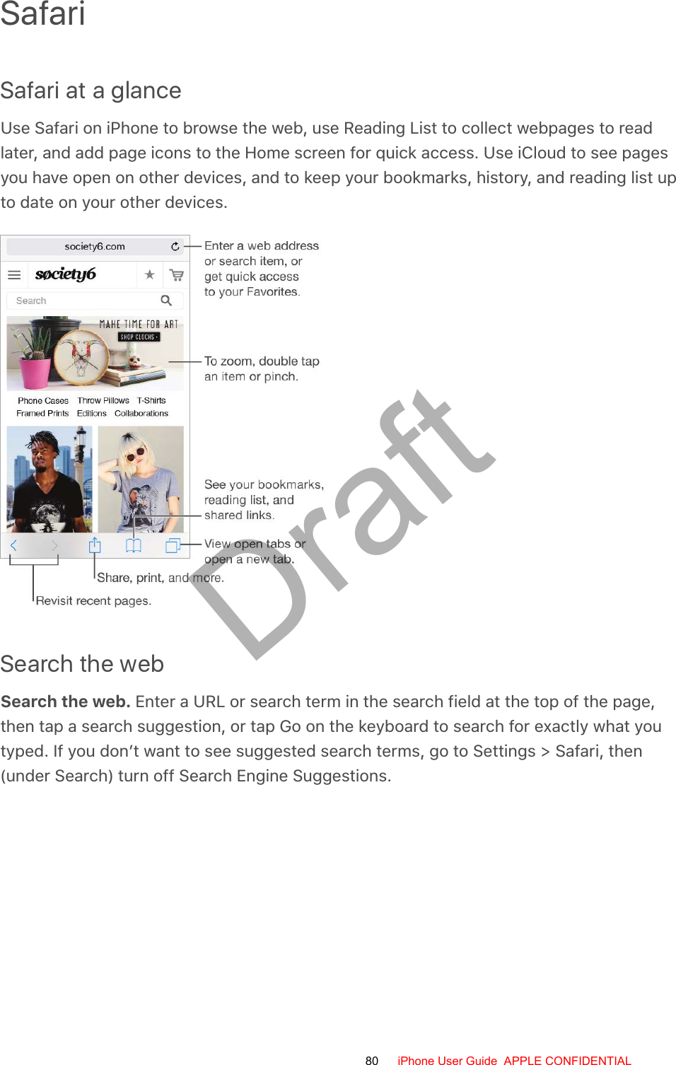SafariSafari at a glanceUse Safari on iPhone to browse the web, use Reading List to collect webpages to readlater, and add page icons to the Home screen for quick access. Use iCloud to see pagesyou have open on other devices, and to keep your bookmarks, history, and reading list upto date on your other devices.Search the webSearch the web. Enter a URL or search term in the search field at the top of the page,then tap a search suggestion, or tap Go on the keyboard to search for exactly what youtyped. If you don’t want to see suggested search terms, go to Settings &gt; Safari, then(under Search) turn off Search Engine Suggestions.80 iPhone User Guide  APPLE CONFIDENTIALDraft