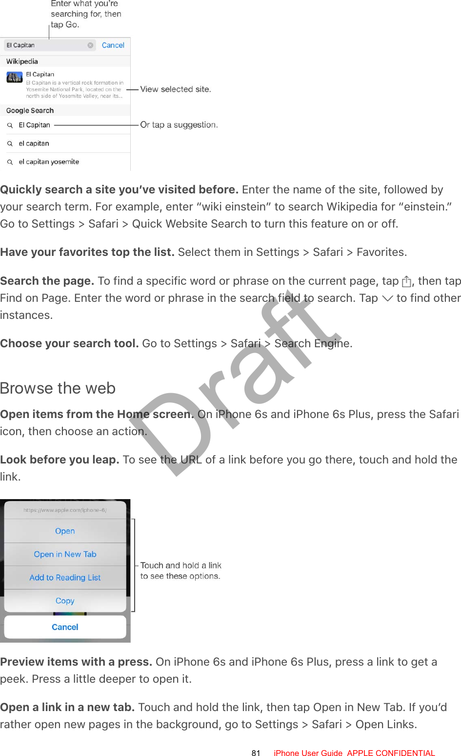 Quickly search a site you’ve visited before. Enter the name of the site, followed byyour search term. For example, enter “wiki einstein” to search Wikipedia for “einstein.”Go to Settings &gt; Safari &gt; Quick Website Search to turn this feature on or off.Have your favorites top the list. Select them in Settings &gt; Safari &gt; Favorites.Search the page. To find a specific word or phrase on the current page, tap  , then tapFind on Page. Enter the word or phrase in the search field to search. Tap   to find otherinstances.Choose your search tool. Go to Settings &gt; Safari &gt; Search Engine.Browse the webOpen items from the Home screen. On iPhone 6s and iPhone 6s Plus, press the Safariicon, then choose an action.Look before you leap. To see the URL of a link before you go there, touch and hold thelink.Preview items with a press. On iPhone 6s and iPhone 6s Plus, press a link to get apeek. Press a little deeper to open it.Open a link in a new tab. Touch and hold the link, then tap Open in New Tab. If you’drather open new pages in the background, go to Settings &gt; Safari &gt; Open Links.81 iPhone User Guide  APPLE CONFIDENTIALDraft