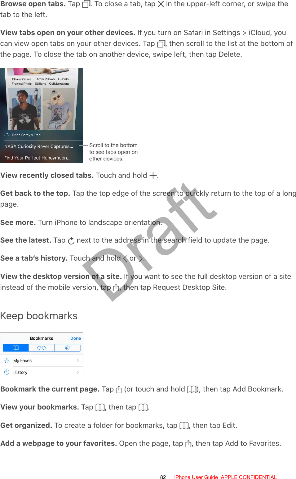 Browse open tabs. Tap  . To close a tab, tap   in the upper-left corner, or swipe thetab to the left.View tabs open on your other devices. If you turn on Safari in Settings &gt; iCloud, youcan view open tabs on your other devices. Tap  , then scroll to the list at the bottom ofthe page. To close the tab on another device, swipe left, then tap Delete.View recently closed tabs. Touch and hold  .Get back to the top. Tap the top edge of the screen to quickly return to the top of a longpage.See more. Turn iPhone to landscape orientation.See the latest. Tap   next to the address in the search field to update the page.See a tab’s history. Touch and hold   or  .View the desktop version of a site. If you want to see the full desktop version of a siteinstead of the mobile version, tap  , then tap Request Desktop Site.Keep bookmarksBookmark the current page. Tap   (or touch and hold  ), then tap Add Bookmark.View your bookmarks. Tap  , then tap  .Get organized. To create a folder for bookmarks, tap  , then tap Edit.Add a webpage to your favorites. Open the page, tap  , then tap Add to Favorites.82 iPhone User Guide  APPLE CONFIDENTIALDraft