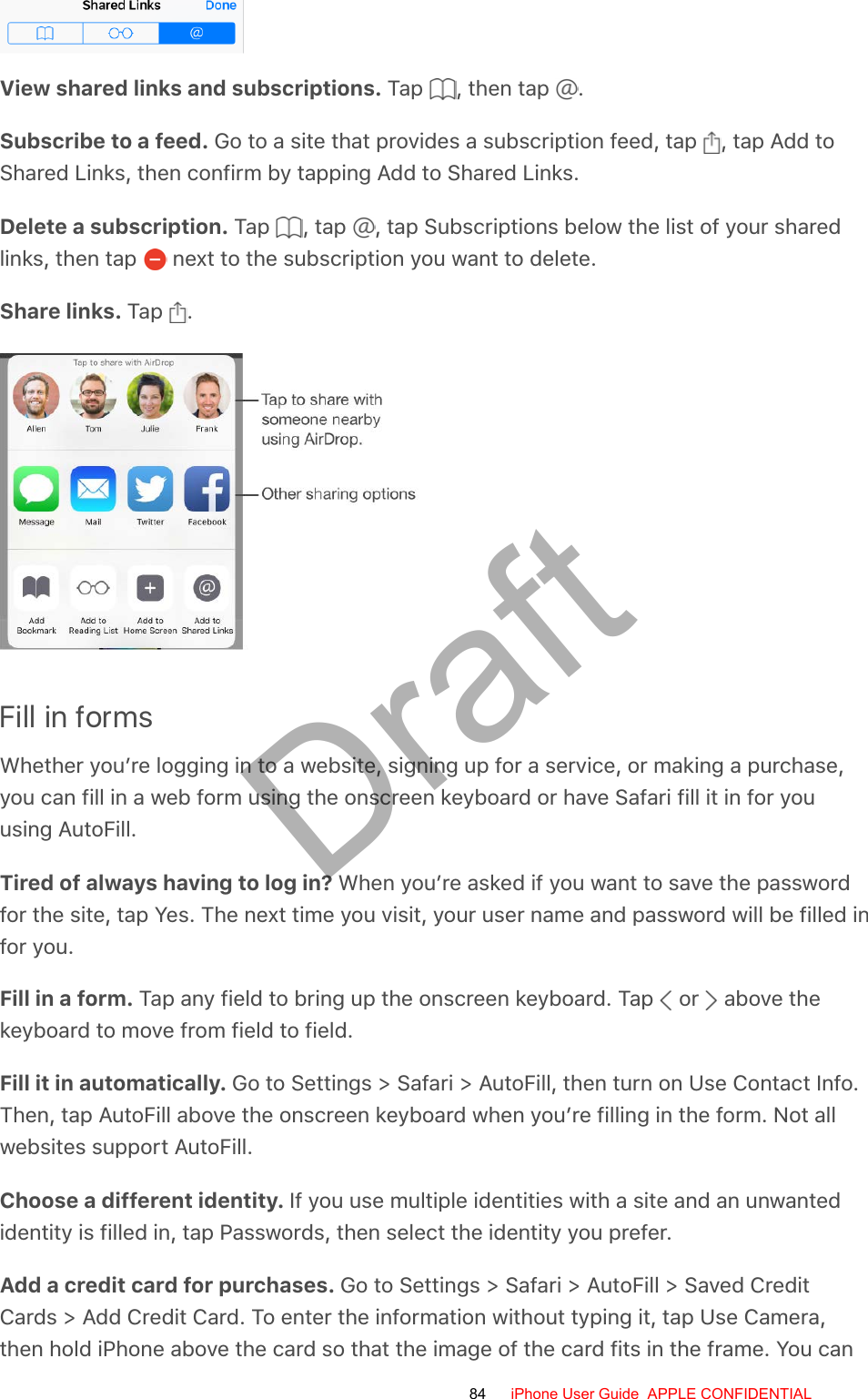 View shared links and subscriptions. Tap  , then tap  .Subscribe to a feed. Go to a site that provides a subscription feed, tap  , tap Add toShared Links, then confirm by tapping Add to Shared Links.Delete a subscription. Tap  , tap  , tap Subscriptions below the list of your sharedlinks, then tap   next to the subscription you want to delete.Share links. Tap  .Fill in formsWhether you’re logging in to a website, signing up for a service, or making a purchase,you can fill in a web form using the onscreen keyboard or have Safari fill it in for youusing AutoFill.Tired of always having to log in? When you’re asked if you want to save the passwordfor the site, tap Yes. The next time you visit, your user name and password will be filled infor you.Fill in a form. Tap any field to bring up the onscreen keyboard. Tap   or   above thekeyboard to move from field to field.Fill it in automatically. Go to Settings &gt; Safari &gt; AutoFill, then turn on Use Contact Info.Then, tap AutoFill above the onscreen keyboard when you’re filling in the form. Not allwebsites support AutoFill.Choose a different identity. If you use multiple identities with a site and an unwantedidentity is filled in, tap Passwords, then select the identity you prefer.Add a credit card for purchases. Go to Settings &gt; Safari &gt; AutoFill &gt; Saved CreditCards &gt; Add Credit Card. To enter the information without typing it, tap Use Camera,then hold iPhone above the card so that the image of the card fits in the frame. You can84 iPhone User Guide  APPLE CONFIDENTIALDraft