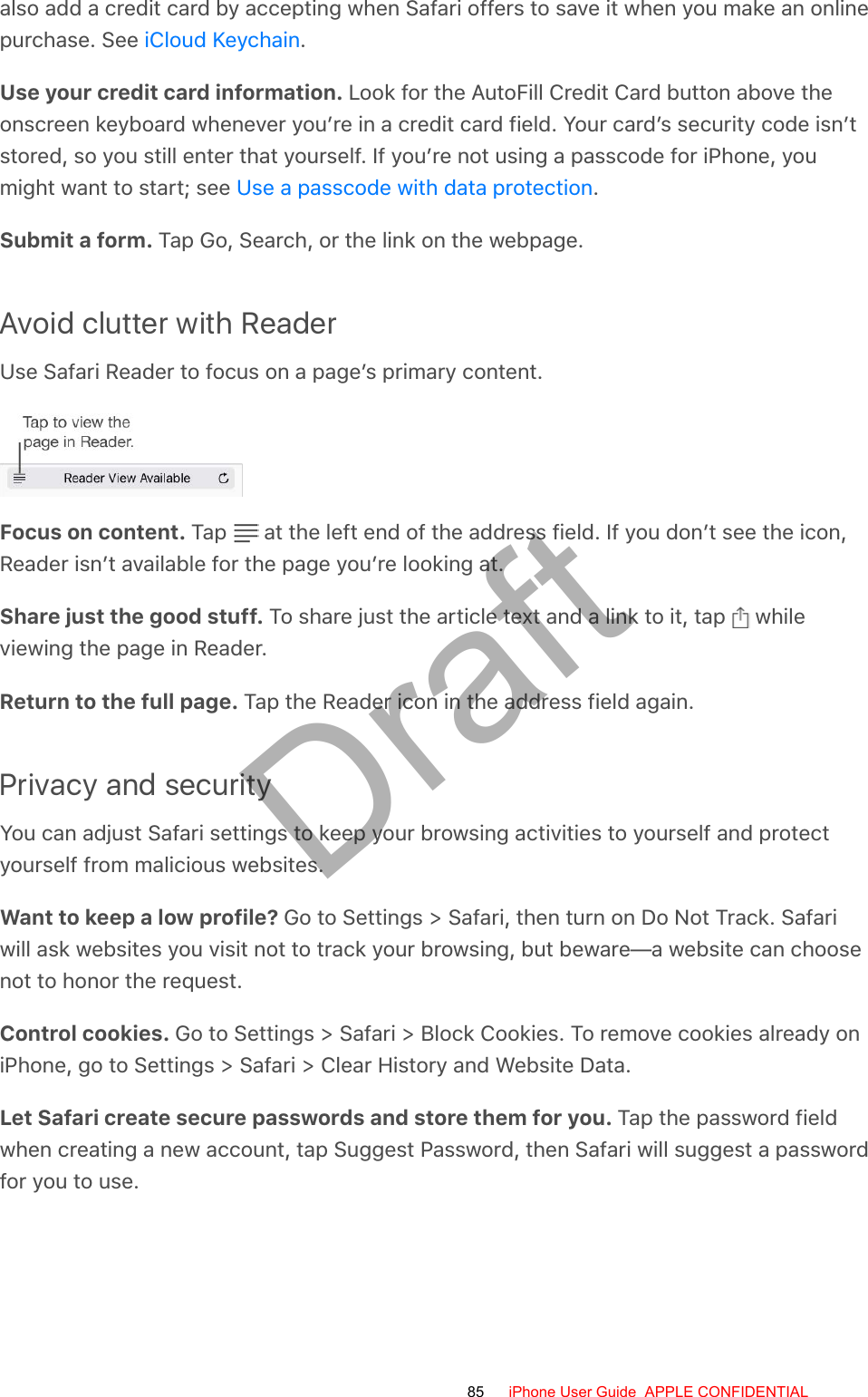 also add a credit card by accepting when Safari offers to save it when you make an onlinepurchase. See  .Use your credit card information. Look for the AutoFill Credit Card button above theonscreen keyboard whenever you’re in a credit card field. Your card’s security code isn’tstored, so you still enter that yourself. If you’re not using a passcode for iPhone, youmight want to start; see  .Submit a form. Tap Go, Search, or the link on the webpage.Avoid clutter with ReaderUse Safari Reader to focus on a page’s primary content.Focus on content. Tap   at the left end of the address field. If you don’t see the icon,Reader isn’t available for the page you’re looking at.Share just the good stuff. To share just the article text and a link to it, tap   whileviewing the page in Reader.Return to the full page. Tap the Reader icon in the address field again.Privacy and securityYou can adjust Safari settings to keep your browsing activities to yourself and protectyourself from malicious websites.Want to keep a low profile? Go to Settings &gt; Safari, then turn on Do Not Track. Safariwill ask websites you visit not to track your browsing, but beware—a website can choosenot to honor the request.Control cookies. Go to Settings &gt; Safari &gt; Block Cookies. To remove cookies already oniPhone, go to Settings &gt; Safari &gt; Clear History and Website Data.Let Safari create secure passwords and store them for you. Tap the password fieldwhen creating a new account, tap Suggest Password, then Safari will suggest a passwordfor you to use.iCloud KeychainUse a passcode with data protection85 iPhone User Guide  APPLE CONFIDENTIALDraft