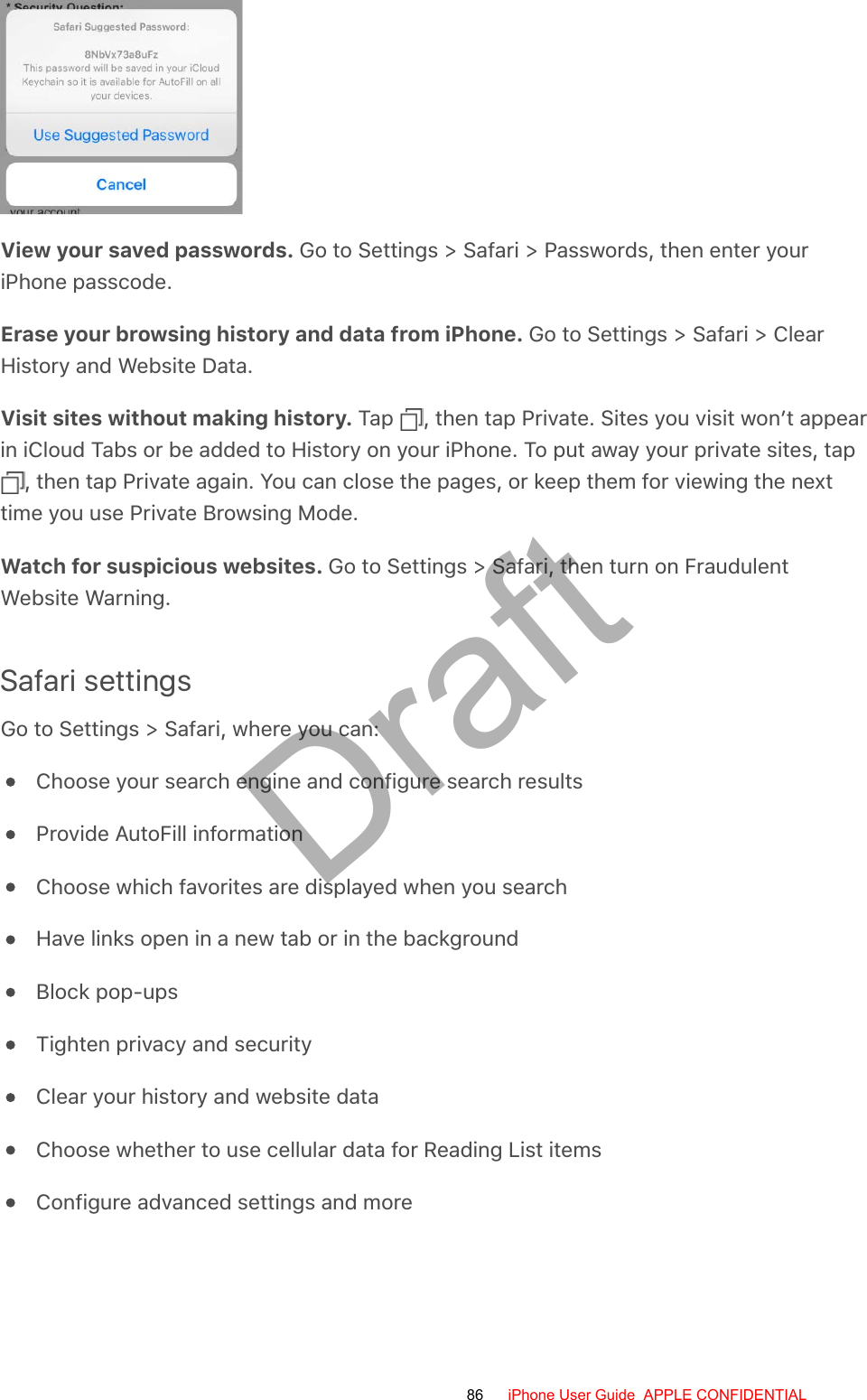 View your saved passwords. Go to Settings &gt; Safari &gt; Passwords, then enter youriPhone passcode.Erase your browsing history and data from iPhone. Go to Settings &gt; Safari &gt; ClearHistory and Website Data.Visit sites without making history. Tap  , then tap Private. Sites you visit won’t appearin iCloud Tabs or be added to History on your iPhone. To put away your private sites, tap , then tap Private again. You can close the pages, or keep them for viewing the nexttime you use Private Browsing Mode.Watch for suspicious websites. Go to Settings &gt; Safari, then turn on FraudulentWebsite Warning.Safari settingsGo to Settings &gt; Safari, where you can:Choose your search engine and configure search resultsProvide AutoFill informationChoose which favorites are displayed when you searchHave links open in a new tab or in the backgroundBlock pop-upsTighten privacy and securityClear your history and website dataChoose whether to use cellular data for Reading List itemsConfigure advanced settings and more86 iPhone User Guide  APPLE CONFIDENTIALDraft