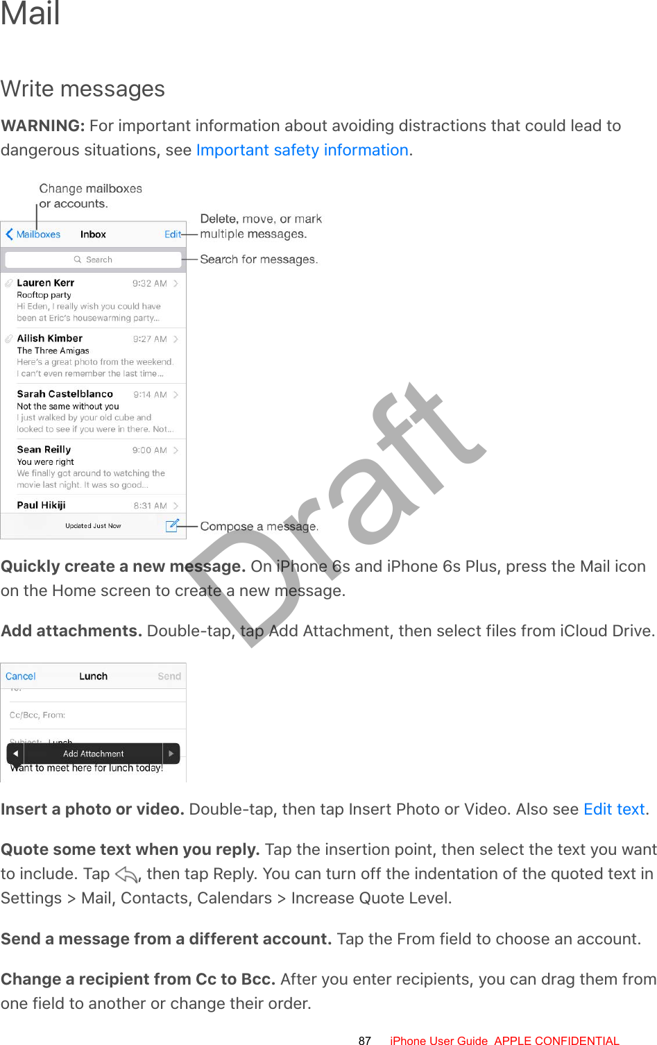 MailWrite messagesWARNING: For important information about avoiding distractions that could lead todangerous situations, see  .Quickly create a new message. On iPhone 6s and iPhone 6s Plus, press the Mail iconon the Home screen to create a new message.Add attachments. Double-tap, tap Add Attachment, then select files from iCloud Drive.Insert a photo or video. Double-tap, then tap Insert Photo or Video. Also see  .Quote some text when you reply. Tap the insertion point, then select the text you wantto include. Tap  , then tap Reply. You can turn off the indentation of the quoted text inSettings &gt; Mail, Contacts, Calendars &gt; Increase Quote Level.Send a message from a different account. Tap the From field to choose an account.Change a recipient from Cc to Bcc. After you enter recipients, you can drag them fromone field to another or change their order.Important safety informationEdit text87 iPhone User Guide  APPLE CONFIDENTIALDraft