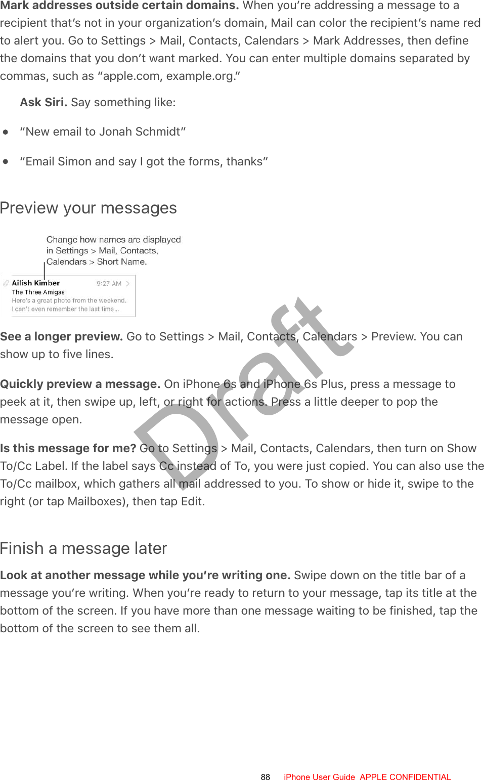 Mark addresses outside certain domains. When you’re addressing a message to arecipient that’s not in your organization’s domain, Mail can color the recipient’s name redto alert you. Go to Settings &gt; Mail, Contacts, Calendars &gt; Mark Addresses, then definethe domains that you don’t want marked. You can enter multiple domains separated bycommas, such as “apple.com, example.org.”Ask Siri. Say something like:“New email to Jonah Schmidt”“Email Simon and say I got the forms, thanks”Preview your messagesSee a longer preview. Go to Settings &gt; Mail, Contacts, Calendars &gt; Preview. You canshow up to five lines.Quickly preview a message. On iPhone 6s and iPhone 6s Plus, press a message topeek at it, then swipe up, left, or right for actions. Press a little deeper to pop themessage open.Is this message for me? Go to Settings &gt; Mail, Contacts, Calendars, then turn on ShowTo/Cc Label. If the label says Cc instead of To, you were just copied. You can also use theTo/Cc mailbox, which gathers all mail addressed to you. To show or hide it, swipe to theright (or tap Mailboxes), then tap Edit.Finish a message laterLook at another message while you’re writing one. Swipe down on the title bar of amessage you’re writing. When you’re ready to return to your message, tap its title at thebottom of the screen. If you have more than one message waiting to be finished, tap thebottom of the screen to see them all.88 iPhone User Guide  APPLE CONFIDENTIALDraft