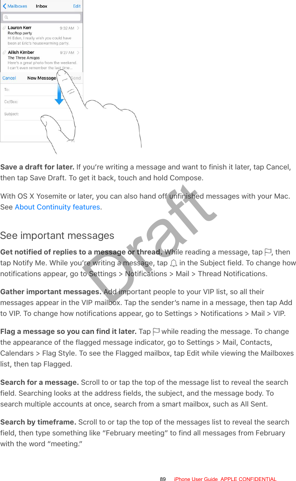 Save a draft for later. If you’re writing a message and want to finish it later, tap Cancel,then tap Save Draft. To get it back, touch and hold Compose.With OS X Yosemite or later, you can also hand off unfinished messages with your Mac.See  .See important messagesGet notified of replies to a message or thread. While reading a message, tap  , thentap Notify Me. While you’re writing a message, tap   in the Subject field. To change hownotifications appear, go to Settings &gt; Notifications &gt; Mail &gt; Thread Notifications.Gather important messages. Add important people to your VIP list, so all theirmessages appear in the VIP mailbox. Tap the sender’s name in a message, then tap Addto VIP. To change how notifications appear, go to Settings &gt; Notifications &gt; Mail &gt; VIP.Flag a message so you can find it later. Tap   while reading the message. To changethe appearance of the flagged message indicator, go to Settings &gt; Mail, Contacts,Calendars &gt; Flag Style. To see the Flagged mailbox, tap Edit while viewing the Mailboxeslist, then tap Flagged.Search for a message. Scroll to or tap the top of the message list to reveal the searchfield. Searching looks at the address fields, the subject, and the message body. Tosearch multiple accounts at once, search from a smart mailbox, such as All Sent.Search by timeframe. Scroll to or tap the top of the messages list to reveal the searchfield, then type something like “February meeting” to find all messages from Februarywith the word “meeting.”About Continuity features89 iPhone User Guide  APPLE CONFIDENTIALDraft