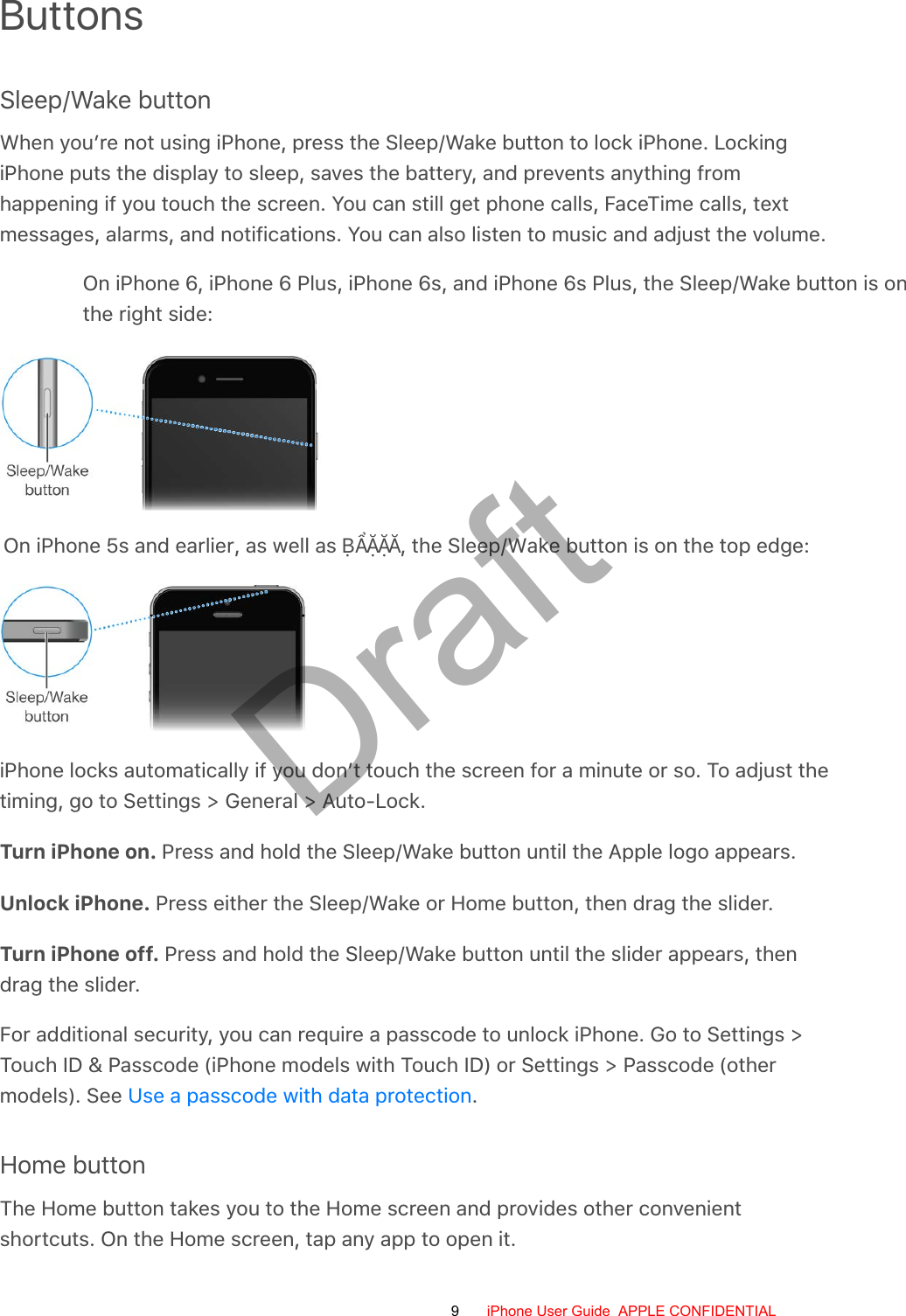 ButtonsSleep/Wake buttonWhen you’re not using iPhone, press the Sleep/Wake button to lock iPhone. LockingiPhone puts the display to sleep, saves the battery, and prevents anything fromhappening if you touch the screen. You can still get phone calls, FaceTime calls, textmessages, alarms, and notifications. You can also listen to music and adjust the volume.On iPhone 6, iPhone 6 Plus, iPhone 6s, and iPhone 6s Plus, the Sleep/Wake button is onthe right side:On iPhone 5s and earlier, as well as ḄẨẶẶĂ, the Sleep/Wake button is on the top edge:iPhone locks automatically if you don’t touch the screen for a minute or so. To adjust thetiming, go to Settings &gt; General &gt; Auto-Lock.Turn iPhone on. Press and hold the Sleep/Wake button until the Apple logo appears.Unlock iPhone. Press either the Sleep/Wake or Home button, then drag the slider.Turn iPhone off. Press and hold the Sleep/Wake button until the slider appears, thendrag the slider.For additional security, you can require a passcode to unlock iPhone. Go to Settings &gt;Touch ID &amp; Passcode (iPhone models with Touch ID) or Settings &gt; Passcode (othermodels). See  .Home buttonThe Home button takes you to the Home screen and provides other convenientshortcuts. On the Home screen, tap any app to open it.Use a passcode with data protection9 iPhone User Guide  APPLE CONFIDENTIALDraft