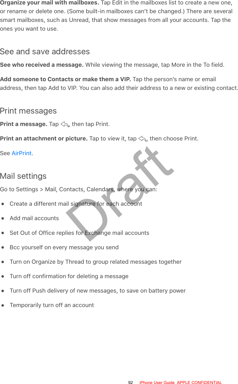 Organize your mail with mailboxes. Tap Edit in the mailboxes list to create a new one,or rename or delete one. (Some built-in mailboxes can’t be changed.) There are severalsmart mailboxes, such as Unread, that show messages from all your accounts. Tap theones you want to use.See and save addressesSee who received a message. While viewing the message, tap More in the To field.Add someone to Contacts or make them a VIP. Tap the person’s name or emailaddress, then tap Add to VIP. You can also add their address to a new or existing contact.Print messagesPrint a message. Tap  , then tap Print.Print an attachment or picture. Tap to view it, tap  , then choose Print.See  .Mail settingsGo to Settings &gt; Mail, Contacts, Calendars, where you can:Create a different mail signature for each accountAdd mail accountsSet Out of Office replies for Exchange mail accountsBcc yourself on every message you sendTurn on Organize by Thread to group related messages togetherTurn off confirmation for deleting a messageTurn off Push delivery of new messages, to save on battery powerTemporarily turn off an accountAirPrint92 iPhone User Guide  APPLE CONFIDENTIALDraft