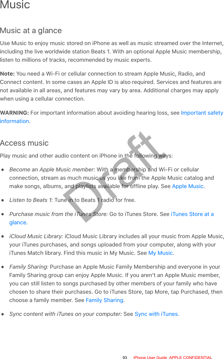 MusicMusic at a glanceUse Music to enjoy music stored on iPhone as well as music streamed over the Internet,including the live worldwide station Beats 1. With an optional Apple Music membership,listen to millions of tracks, recommended by music experts.Note: You need a Wi-Fi or cellular connection to stream Apple Music, Radio, andConnect content. In some cases an Apple ID is also required. Services and features arenot available in all areas, and features may vary by area. Additional charges may applywhen using a cellular connection.WARNING: For important information about avoiding hearing loss, see .Access musicPlay music and other audio content on iPhone in the following ways:Become an Apple Music member: With a membership and Wi-Fi or cellularconnection, stream as much music as you like from the Apple Music catalog andmake songs, albums, and playlists available for offline play. See  .Listen to Beats 1: Tune in to Beats 1 radio for free.Purchase music from the iTunes Store: Go to iTunes Store. See .iCloud Music Library: iCloud Music Library includes all your music from Apple Music,your iTunes purchases, and songs uploaded from your computer, along with youriTunes Match library. Find this music in My Music. See  .Family Sharing: Purchase an Apple Music Family Membership and everyone in yourFamily Sharing group can enjoy Apple Music. If you aren’t an Apple Music member,you can still listen to songs purchased by other members of your family who havechosen to share their purchases. Go to iTunes Store, tap More, tap Purchased, thenchoose a family member. See  .Sync content with iTunes on your computer: See  .Important safetyinformationApple MusiciTunes Store at aglanceMy MusicFamily SharingSync with iTunes93 iPhone User Guide  APPLE CONFIDENTIALDraft