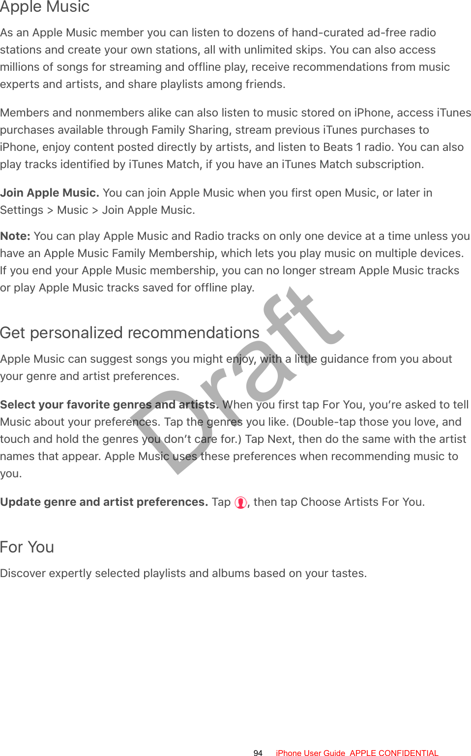 Apple MusicAs an Apple Music member you can listen to dozens of hand-curated ad-free radiostations and create your own stations, all with unlimited skips. You can also accessmillions of songs for streaming and offline play, receive recommendations from musicexperts and artists, and share playlists among friends.Members and nonmembers alike can also listen to music stored on iPhone, access iTunespurchases available through Family Sharing, stream previous iTunes purchases toiPhone, enjoy content posted directly by artists, and listen to Beats 1 radio. You can alsoplay tracks identified by iTunes Match, if you have an iTunes Match subscription.Join Apple Music. You can join Apple Music when you first open Music, or later inSettings &gt; Music &gt; Join Apple Music.Note: You can play Apple Music and Radio tracks on only one device at a time unless youhave an Apple Music Family Membership, which lets you play music on multiple devices.If you end your Apple Music membership, you can no longer stream Apple Music tracksor play Apple Music tracks saved for offline play.Get personalized recommendationsApple Music can suggest songs you might enjoy, with a little guidance from you aboutyour genre and artist preferences.Select your favorite genres and artists. When you first tap For You, you’re asked to tellMusic about your preferences. Tap the genres you like. (Double-tap those you love, andtouch and hold the genres you don’t care for.) Tap Next, then do the same with the artistnames that appear. Apple Music uses these preferences when recommending music toyou.Update genre and artist preferences. Tap  , then tap Choose Artists For You.For YouDiscover expertly selected playlists and albums based on your tastes.94 iPhone User Guide  APPLE CONFIDENTIALDraft