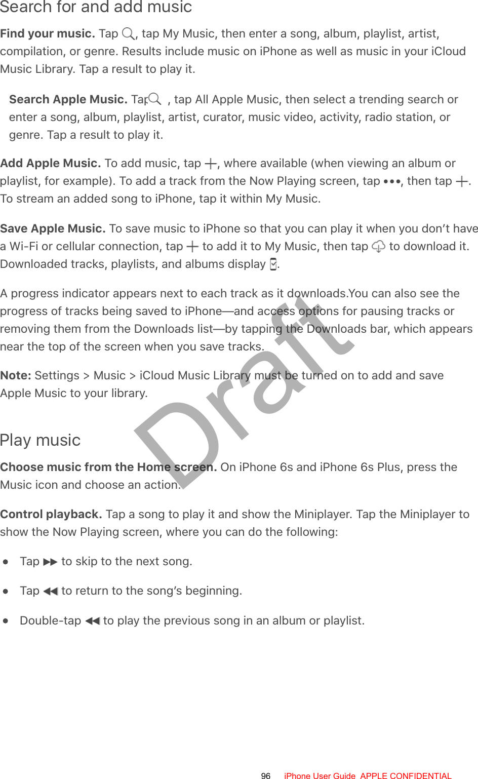 Search for and add musicFind your music. Tap  , tap My Music, then enter a song, album, playlist, artist,compilation, or genre. Results include music on iPhone as well as music in your iCloudMusic Library. Tap a result to play it.Search Apple Music. Tap  , tap All Apple Music, then select a trending search orenter a song, album, playlist, artist, curator, music video, activity, radio station, orgenre. Tap a result to play it.Add Apple Music. To add music, tap  , where available (when viewing an album orplaylist, for example). To add a track from the Now Playing screen, tap  , then tap  .To stream an added song to iPhone, tap it within My Music.Save Apple Music. To save music to iPhone so that you can play it when you don’t havea Wi-Fi or cellular connection, tap   to add it to My Music, then tap   to download it.Downloaded tracks, playlists, and albums display  .A progress indicator appears next to each track as it downloads.You can also see theprogress of tracks being saved to iPhone—and access options for pausing tracks orremoving them from the Downloads list—by tapping the Downloads bar, which appearsnear the top of the screen when you save tracks.Note: Settings &gt; Music &gt; iCloud Music Library must be turned on to add and saveApple Music to your library.Play musicChoose music from the Home screen. On iPhone 6s and iPhone 6s Plus, press theMusic icon and choose an action.Control playback. Tap a song to play it and show the Miniplayer. Tap the Miniplayer toshow the Now Playing screen, where you can do the following:Tap   to skip to the next song.Tap   to return to the song’s beginning.Double-tap   to play the previous song in an album or playlist.96 iPhone User Guide  APPLE CONFIDENTIALDraft