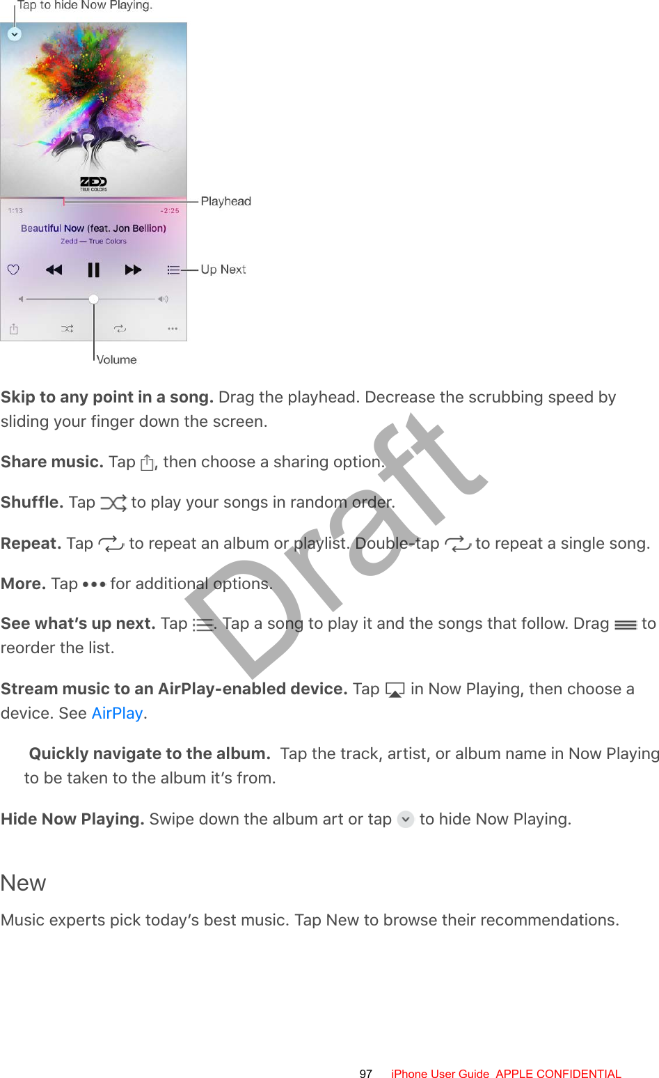 Skip to any point in a song. Drag the playhead. Decrease the scrubbing speed bysliding your finger down the screen.Share music. Tap  , then choose a sharing option.Shuffle. Tap   to play your songs in random order.Repeat. Tap   to repeat an album or playlist. Double-tap   to repeat a single song.More. Tap   for additional options.See what’s up next. Tap  . Tap a song to play it and the songs that follow. Drag   toreorder the list.Stream music to an AirPlay-enabled device. Tap   in Now Playing, then choose adevice. See  .Quickly navigate to the album.  Tap the track, artist, or album name in Now Playingto be taken to the album it’s from.Hide Now Playing. Swipe down the album art or tap   to hide Now Playing.NewMusic experts pick today’s best music. Tap New to browse their recommendations.AirPlay97 iPhone User Guide  APPLE CONFIDENTIALDraft