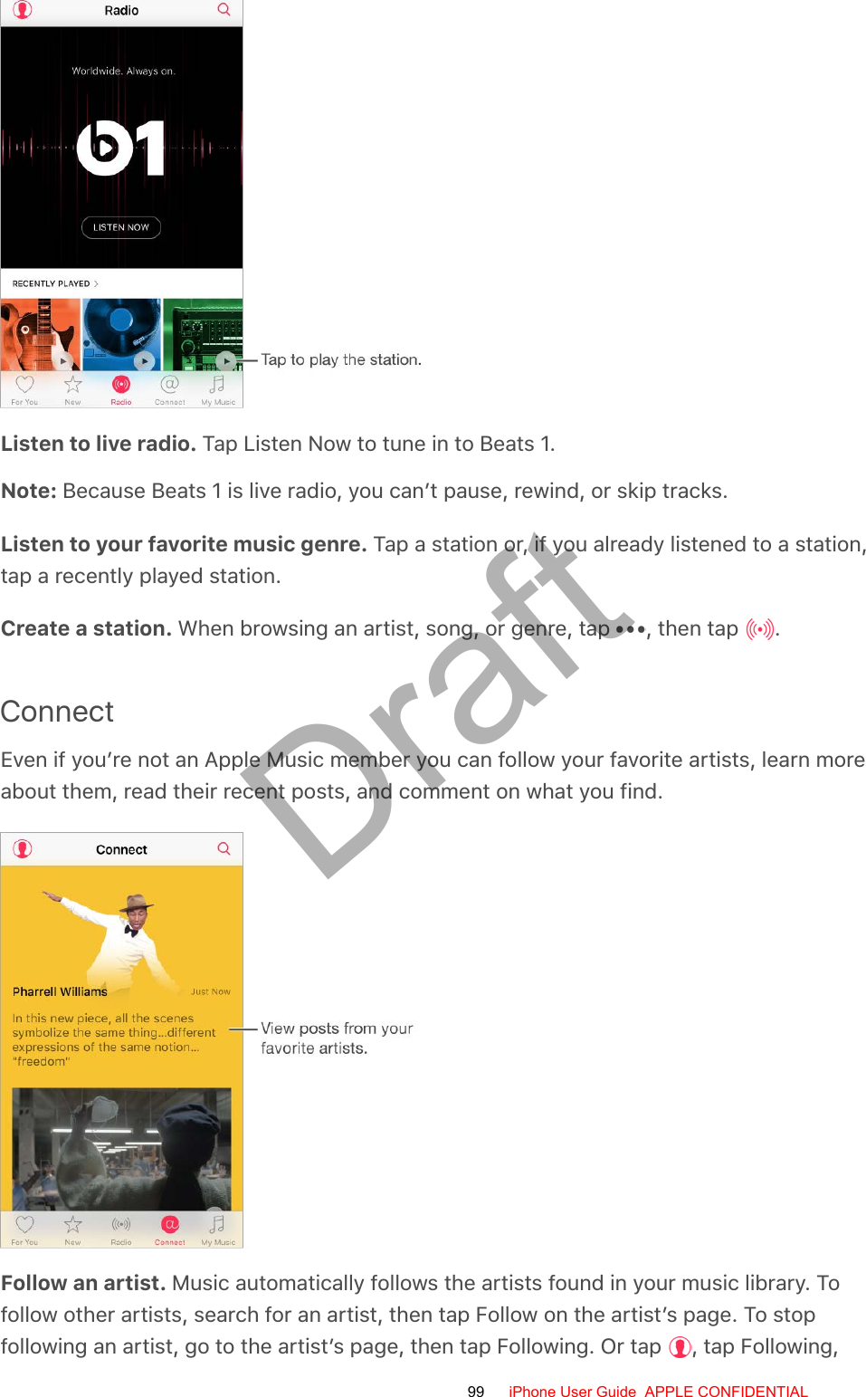 Listen to live radio. Tap Listen Now to tune in to Beats 1.Note: Because Beats 1 is live radio, you can’t pause, rewind, or skip tracks.Listen to your favorite music genre. Tap a station or, if you already listened to a station,tap a recently played station.Create a station. When browsing an artist, song, or genre, tap  , then tap  .ConnectEven if you’re not an Apple Music member you can follow your favorite artists, learn moreabout them, read their recent posts, and comment on what you find.Follow an artist. Music automatically follows the artists found in your music library. Tofollow other artists, search for an artist, then tap Follow on the artist’s page. To stopfollowing an artist, go to the artist’s page, then tap Following. Or tap  , tap Following,99 iPhone User Guide  APPLE CONFIDENTIALDraft