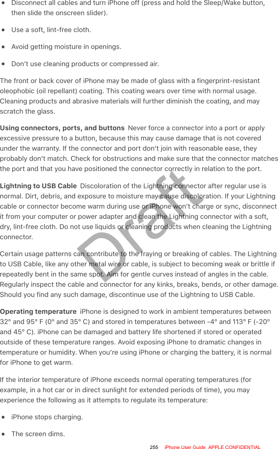 Disconnect all cables and turn iPhone off (press and hold the Sleep/Wake button,then slide the onscreen slider).Use a soft, lint-free cloth.Avoid getting moisture in openings.Don’t use cleaning products or compressed air.The front or back cover of iPhone may be made of glass with a fingerprint-resistantoleophobic (oil repellant) coating. This coating wears over time with normal usage.Cleaning products and abrasive materials will further diminish the coating, and mayscratch the glass.Using connectors, ports, and buttons  Never force a connector into a port or applyexcessive pressure to a button, because this may cause damage that is not coveredunder the warranty. If the connector and port don’t join with reasonable ease, theyprobably don’t match. Check for obstructions and make sure that the connector matchesthe port and that you have positioned the connector correctly in relation to the port.Lightning to USB Cable  Discoloration of the Lightning connector after regular use isnormal. Dirt, debris, and exposure to moisture may cause discoloration. If your Lightningcable or connector become warm during use or iPhone won’t charge or sync, disconnectit from your computer or power adapter and clean the Lightning connector with a soft,dry, lint-free cloth. Do not use liquids or cleaning products when cleaning the Lightningconnector.Certain usage patterns can contribute to the fraying or breaking of cables. The Lightningto USB Cable, like any other metal wire or cable, is subject to becoming weak or brittle ifrepeatedly bent in the same spot. Aim for gentle curves instead of angles in the cable.Regularly inspect the cable and connector for any kinks, breaks, bends, or other damage.Should you find any such damage, discontinue use of the Lightning to USB Cable.Operating temperature  iPhone is designed to work in ambient temperatures between32° and 95° F (0° and 35° C) and stored in temperatures between -4° and 113° F (-20°and 45° C). iPhone can be damaged and battery life shortened if stored or operatedoutside of these temperature ranges. Avoid exposing iPhone to dramatic changes intemperature or humidity. When you’re using iPhone or charging the battery, it is normalfor iPhone to get warm.If the interior temperature of iPhone exceeds normal operating temperatures (forexample, in a hot car or in direct sunlight for extended periods of time), you mayexperience the following as it attempts to regulate its temperature:iPhone stops charging.The screen dims.255 iPhone User Guide  APPLE CONFIDENTIALDraft