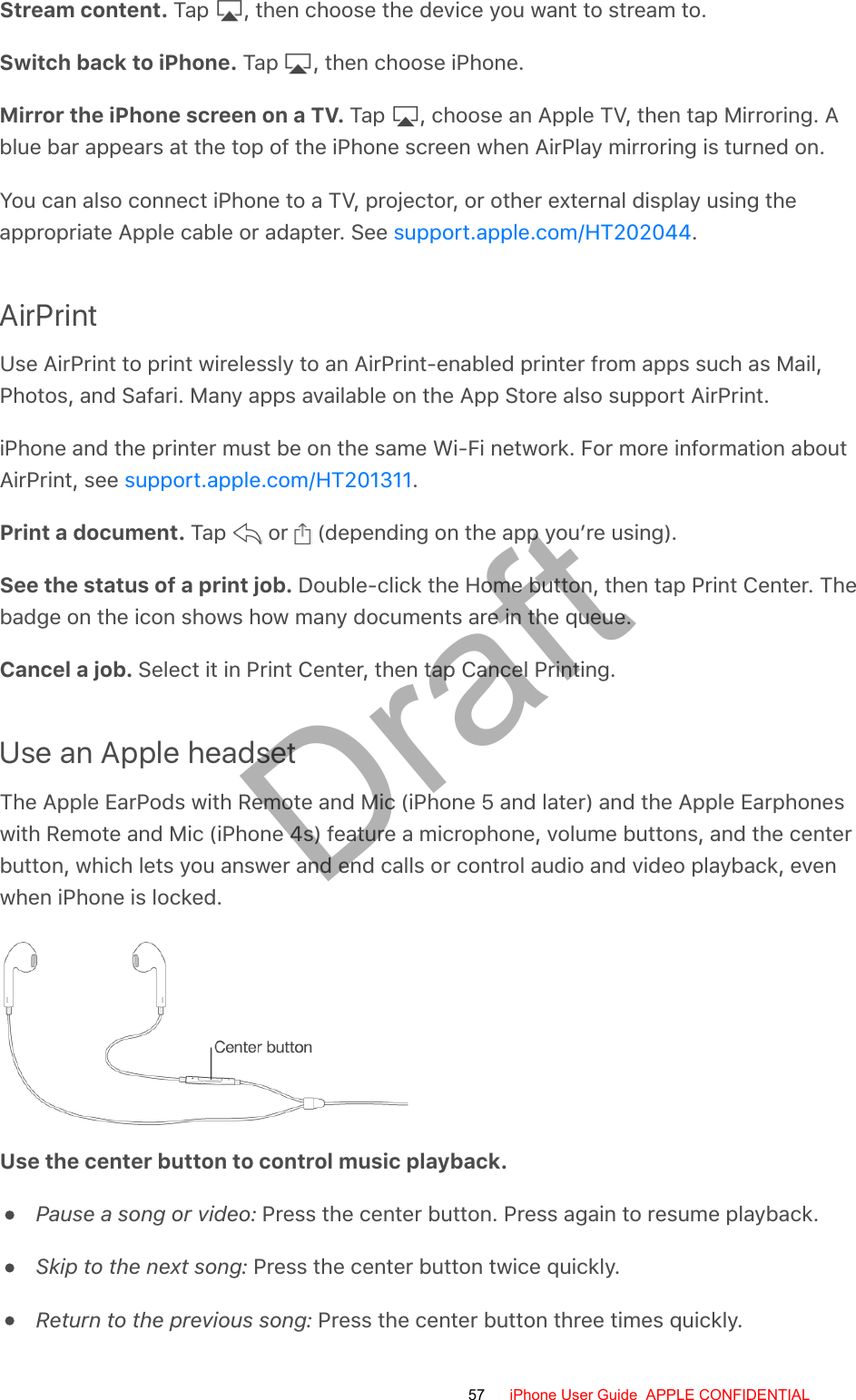 Stream content. Tap  , then choose the device you want to stream to.Switch back to iPhone. Tap  , then choose iPhone.Mirror the iPhone screen on a TV. Tap  , choose an Apple TV, then tap Mirroring. Ablue bar appears at the top of the iPhone screen when AirPlay mirroring is turned on.You can also connect iPhone to a TV, projector, or other external display using theappropriate Apple cable or adapter. See  .AirPrintUse AirPrint to print wirelessly to an AirPrint-enabled printer from apps such as Mail,Photos, and Safari. Many apps available on the App Store also support AirPrint.iPhone and the printer must be on the same Wi-Fi network. For more information aboutAirPrint, see  .Print a document. Tap   or   (depending on the app you’re using).See the status of a print job. Double-click the Home button, then tap Print Center. Thebadge on the icon shows how many documents are in the queue.Cancel a job. Select it in Print Center, then tap Cancel Printing.Use an Apple headsetThe Apple EarPods with Remote and Mic (iPhone 5 and later) and the Apple Earphoneswith Remote and Mic (iPhone 4s) feature a microphone, volume buttons, and the centerbutton, which lets you answer and end calls or control audio and video playback, evenwhen iPhone is locked.Use the center button to control music playback.Pause a song or video: Press the center button. Press again to resume playback.Skip to the next song: Press the center button twice quickly.Return to the previous song: Press the center button three times quickly.support.apple.com/HT202044support.apple.com/HT20131157 iPhone User Guide  APPLE CONFIDENTIALDraft