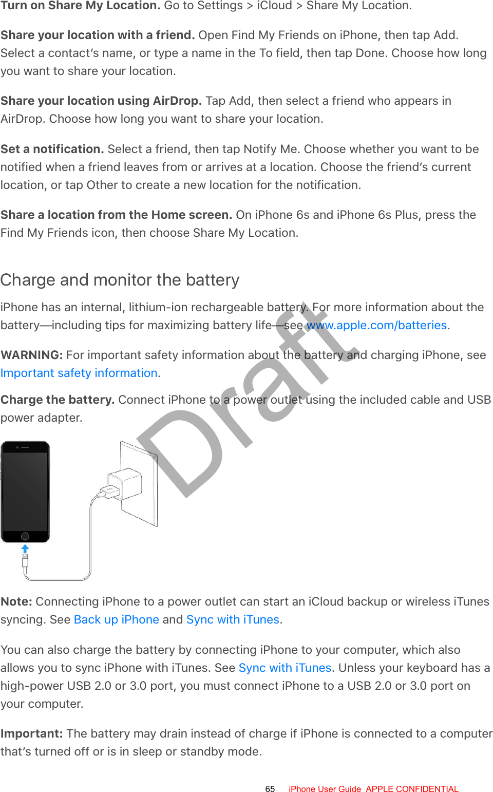 Turn on Share My Location. Go to Settings &gt; iCloud &gt; Share My Location.Share your location with a friend. Open Find My Friends on iPhone, then tap Add.Select a contact’s name, or type a name in the To field, then tap Done. Choose how longyou want to share your location.Share your location using AirDrop. Tap Add, then select a friend who appears inAirDrop. Choose how long you want to share your location.Set a notification. Select a friend, then tap Notify Me. Choose whether you want to benotified when a friend leaves from or arrives at a location. Choose the friend’s currentlocation, or tap Other to create a new location for the notification.Share a location from the Home screen. On iPhone 6s and iPhone 6s Plus, press theFind My Friends icon, then choose Share My Location.Charge and monitor the batteryiPhone has an internal, lithium-ion rechargeable battery. For more information about thebattery—including tips for maximizing battery life—see  .WARNING: For important safety information about the battery and charging iPhone, see.Charge the battery. Connect iPhone to a power outlet using the included cable and USBpower adapter.Note: Connecting iPhone to a power outlet can start an iCloud backup or wireless iTunessyncing. See   and  .You can also charge the battery by connecting iPhone to your computer, which alsoallows you to sync iPhone with iTunes. See  . Unless your keyboard has ahigh-power USB 2.0 or 3.0 port, you must connect iPhone to a USB 2.0 or 3.0 port onyour computer.Important: The battery may drain instead of charge if iPhone is connected to a computerthat’s turned off or is in sleep or standby mode.www.apple.com/batteriesImportant safety informationBack up iPhone Sync with iTunesSync with iTunes65 iPhone User Guide  APPLE CONFIDENTIALDraft