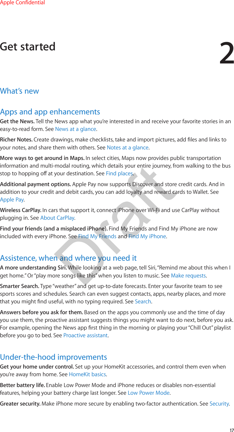 217What’s newApps and app enhancementsGet the News. Tell the News app what you’re interested in and receive your favorite stories in an easy-to-read form. See News at a glance.Richer Notes. Create drawings, make checklists, take and import pictures, add les and links to your notes, and share them with others. See Notes at a glance.More ways to get around in Maps. In select cities, Maps now provides public transportation information and multi-modal routing, which details your entire journey, from walking to the bus stop to hopping o at your destination. See Find places.Additional payment options. Apple Pay now supports Discover and store credit cards. And in addition to your credit and debit cards, you can add loyalty and reward cards to Wallet. See Apple Pay.Wireless CarPlay. In cars that support it, connect iPhone over Wi-Fi and use CarPlay without plugging in. See About CarPlay.Find your friends (and a misplaced iPhone). Find My Friends and Find My iPhone are now included with every iPhone. See Find My Friends and Find My iPhone.Assistence, when and where you need itA more understanding Siri. While looking at a web page, tell Siri, “Remind me about this when I get home.” Or “play more songs like this” when you listen to music. See Make requests.Smarter Search. Type “weather” and get up-to-date forecasts. Enter your favorite team to see sports scores and schedules. Search can even suggest contacts, apps, nearby places, and more that you might nd useful, with no typing required. See Search.Answers before you ask for them. Based on the apps you commonly use and the time of day you use them, the proactive assistant suggests things you might want to do next, before you ask. For example, opening the News app rst thing in the morning or playing your “Chill Out” playlist before you go to bed. See Proactive assistant.Under-the-hood improvementsGet your home under control. Set up your HomeKit accessories, and control them even when you’re away from home. See HomeKit basics.Better battery life. Enable Low Power Mode and iPhone reduces or disables non-essential features, helping your battery charge last longer. See Low Power Mode.Greater security. Make iPhone more secure by enabling two-factor authentication. See Security.Get startedApple ConfidentialDraft
