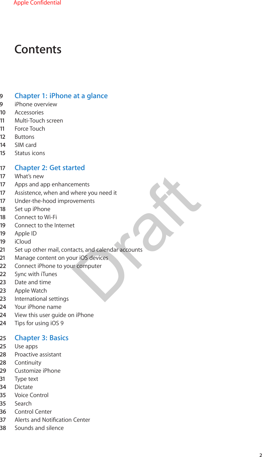 Contents9  Chapter 1:  iPhone at a glance9  iPhone overview10  Accessories11   Multi-Touch screen11   Force Touch12  Buttons14  SIM card15  Status icons17  Chapter 2:  Get started17  What’s new17  Apps and app enhancements17  Assistence, when and where you need it17  Under-the-hood improvements18  Set up iPhone18  Connect to Wi-Fi19  Connect to the Internet19  Apple ID19  iCloud21  Set up other mail, contacts, and calendar accounts21  Manage content on your iOS devices22  Connect iPhone to your computer22  Sync with iTunes23  Date and time23  Apple Watch23  International settings24  Your iPhone name24  View this user guide on iPhone24  Tips for using iOS 925  Chapter 3:  Basics25  Use apps28  Proactive assistant28  Continuity29  Customize iPhone31  Type text34  Dictate35  Voice Control35  Search36  Control Center37  Alerts and Notication Center38  Sounds and silence2Apple ConfidentialDraft