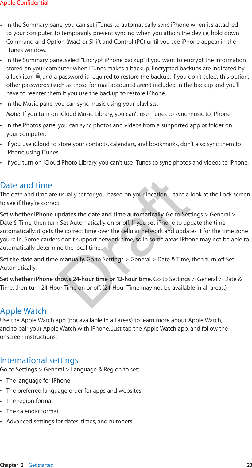 Chapter  2    Get started  23 •In the Summary pane, you can set iTunes to automatically sync iPhone when it’s attachedto your computer. To temporarily prevent syncing when you attach the device, hold downCommand and Option (Mac) or Shift and Control (PC) until you see iPhone appear in theiTunes window. •In the Summary pane, select “Encrypt iPhone backup” if you want to encrypt the informationstored on your computer when iTunes makes a backup. Encrypted backups are indicated bya lock icon  , and a password is required to restore the backup. If you don’t select this option,other passwords (such as those for mail accounts) aren’t included in the backup and you’llhave to reenter them if you use the backup to restore iPhone. •In the Music pane, you can sync music using your playlists.Note:  If you turn on iCloud Music Library, you can’t use iTunes to sync music to iPhone. •In the Photos pane, you can sync photos and videos from a supported app or folder onyour computer. •If you use iCloud to store your contacts, calendars, and bookmarks, don’t also sync them toiPhone using iTunes. •If you turn on iCloud Photo Library, you can’t use iTunes to sync photos and videos to iPhone.Date and timeThe date and time are usually set for you based on your location—take a look at the Lock screen to see if they’re correct. Set whether iPhone updates the date and time automatically. Go to Settings &gt; General &gt; Date &amp; Time, then turn Set Automatically on or o. If you set iPhone to update the time automatically, it gets the correct time over the cellular network and updates it for the time zone you’re in. Some carriers don’t support network time, so in some areas iPhone may not be able to automatically determine the local time.Set the date and time manually. Go to Settings &gt; General &gt; Date &amp; Time, then turn o Set Automatically. Set whether iPhone shows 24-hour time or 12-hour time. Go to Settings &gt; General &gt; Date &amp; Time, then turn 24-Hour Time on or o. (24-Hour Time may not be available in all areas.)Apple WatchUse the Apple Watch app (not available in all areas) to learn more about Apple Watch, and to pair your Apple Watch with iPhone. Just tap the Apple Watch app, and follow the onscreen instructions.International settingsGo to Settings &gt; General &gt; Language &amp; Region to set: •The language for iPhone •The preferred language order for apps and websites •The region format •The calendar format •Advanced settings for dates, times, and numbersApple ConfidentialDraft