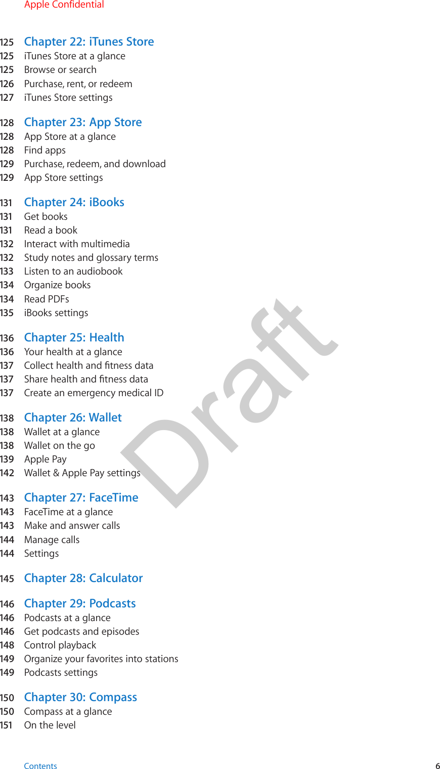 125  Chapter 22:  iTunes Store125  iTunes Store at a glance125  Browse or search126   Purchase, rent, or redeem127   iTunes Store settings128  Chapter 23:  App Store128  App Store at a glance128  Find apps129  Purchase, redeem, and download129  App Store settings131   Chapter 24:  iBooks131   Get books131   Read a book132  Interact with multimedia132  Study notes and glossary terms133  Listen to an audiobook134  Organize books134  Read PDFs135  iBooks settings136   Chapter 25:  Health136   Your health at a glance137  Collect health and tness data137  Share health and tness data137  Create an emergency medical ID138   Chapter  26:  Wallet138   Wallet at a glance138   Wallet on the go139   Apple Pay142  Wallet &amp; Apple Pay settings143  Chapter 27:  FaceTime143  FaceTime at a glance143  Make and answer calls144  Manage calls144  Settings145  Chapter 28:  Calculator146  Chapter 29:  Podcasts146  Podcasts at a glance146  Get podcasts and episodes148  Control playback149  Organize your favorites into stations149  Podcasts settings150  Chapter 30:  Compass150  Compass at a glance151  On the levelContents 6Apple ConfidentialDraft