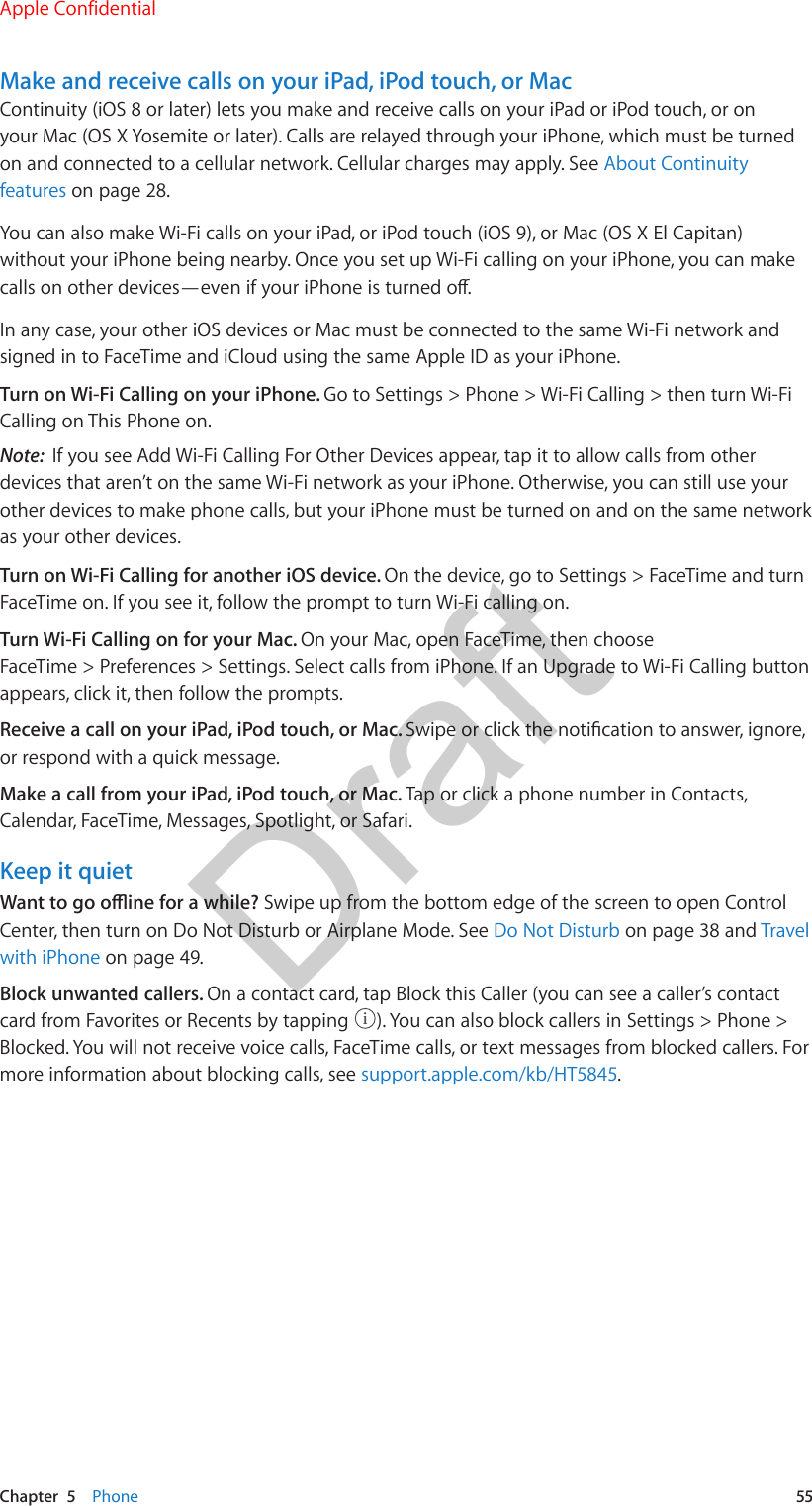 Chapter  5    Phone  55Make and receive calls on your iPad, iPod touch, or MacContinuity (iOS 8 or later) lets you make and receive calls on your iPad or iPod touch, or on your Mac (OS X Yosemite or later). Calls are relayed through your iPhone, which must be turned on and connected to a cellular network. Cellular charges may apply. See About Continuity features on page 28.You can also make Wi-Fi calls on your iPad, or iPod touch (iOS 9), or Mac (OS X El Capitan) without your iPhone being nearby. Once you set up Wi-Fi calling on your iPhone, you can make calls on other devices—even if your iPhone is turned o.In any case, your other iOS devices or Mac must be connected to the same Wi-Fi network and signed in to FaceTime and iCloud using the same Apple ID as your iPhone. Turn on Wi-Fi Calling on your iPhone. Go to Settings &gt; Phone &gt; Wi-Fi Calling &gt; then turn Wi-Fi Calling on This Phone on.Note:  If you see Add Wi-Fi Calling For Other Devices appear, tap it to allow calls from other devices that aren’t on the same Wi-Fi network as your iPhone. Otherwise, you can still use your other devices to make phone calls, but your iPhone must be turned on and on the same network as your other devices.Turn on Wi-Fi Calling for another iOS device. On the device, go to Settings &gt; FaceTime and turn FaceTime on. If you see it, follow the prompt to turn Wi-Fi calling on.Turn Wi-Fi Calling on for your Mac. On your Mac, open FaceTime, then choose FaceTime &gt; Preferences &gt; Settings. Select calls from iPhone. If an Upgrade to Wi-Fi Calling button appears, click it, then follow the prompts.Receive a call on your iPad, iPod touch, or Mac. Swipe or click the notication to answer, ignore, or respond with a quick message.Make a call from your iPad, iPod touch, or Mac. Tap or click a phone number in Contacts, Calendar, FaceTime, Messages, Spotlight, or Safari.Keep it quietWant to go oine for a while? Swipe up from the bottom edge of the screen to open Control Center, then turn on Do Not Disturb or Airplane Mode. See Do Not Disturb on page 38 and Travel with iPhone on page 49.Block unwanted callers. On a contact card, tap Block this Caller (you can see a caller’s contact card from Favorites or Recents by tapping  ). You can also block callers in Settings &gt; Phone &gt; Blocked. You will not receive voice calls, FaceTime calls, or text messages from blocked callers. For more information about blocking calls, see support.apple.com/kb/HT5845.Apple ConfidentialDraft