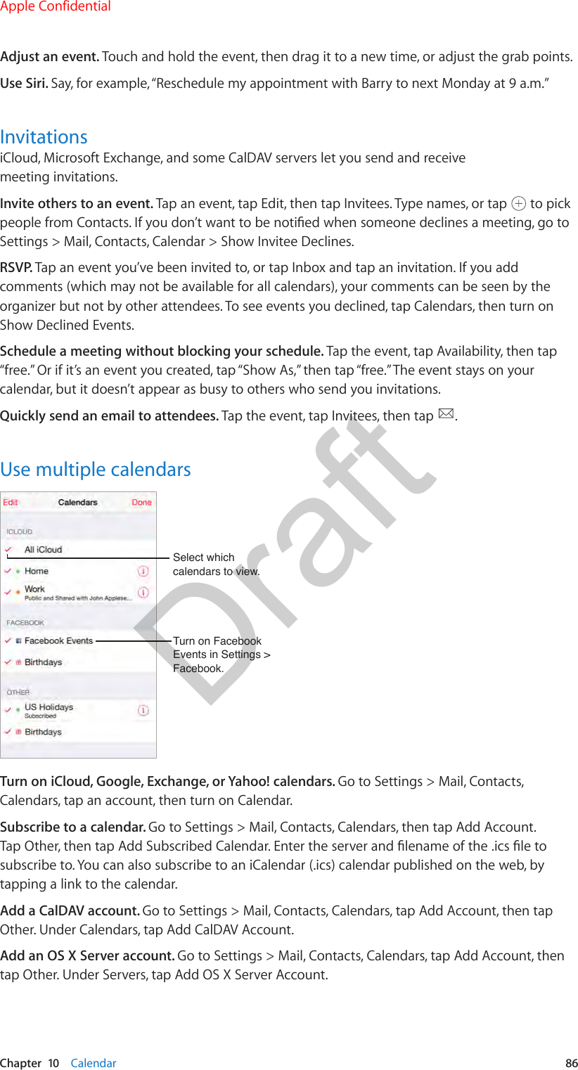 Chapter  10    Calendar  86Adjust an event. Touch and hold the event, then drag it to a new time, or adjust the grab points.Use Siri. Say, for example, “Reschedule my appointment with Barry to next Monday at 9 a.m.”InvitationsiCloud, Microsoft Exchange, and some CalDAV servers let you send and receive meeting invitations.Invite others to an event. Tap an event, tap Edit, then tap Invitees. Type names, or tap   to pick people from Contacts. If you don’t want to be notied when someone declines a meeting, go to Settings &gt; Mail, Contacts, Calendar &gt; Show Invitee Declines.RSVP. Tap an event you’ve been invited to, or tap Inbox and tap an invitation. If you add comments (which may not be available for all calendars), your comments can be seen by the organizer but not by other attendees. To see events you declined, tap Calendars, then turn on Show Declined Events.Schedule a meeting without blocking your schedule. Tap the event, tap Availability, then tap “free.” Or if it’s an event you created, tap “Show As,” then tap “free.” The event stays on your calendar, but it doesn’t appear as busy to others who send you invitations.Quickly send an email to attendees. Tap the event, tap Invitees, then tap  .Use multiple calendarsTurn on Facebook Events in Settings &gt; Facebook.Turn on Facebook Events in Settings &gt; Facebook.Select which calendars to view.Select which calendars to view.Turn on iCloud, Google, Exchange, or Yahoo! calendars. Go to Settings &gt; Mail, Contacts, Calendars, tap an account, then turn on Calendar.Subscribe to a calendar. Go to Settings &gt; Mail, Contacts, Calendars, then tap Add Account. Tap Other, then tap Add Subscribed Calendar. Enter the server and lename of the .ics le to subscribe to. You can also subscribe to an iCalendar (.ics) calendar published on the web, by tapping a link to the calendar.Add a CalDAV account. Go to Settings &gt; Mail, Contacts, Calendars, tap Add Account, then tap Other. Under Calendars, tap Add CalDAV Account.Add an OS X Server account. Go to Settings &gt; Mail, Contacts, Calendars, tap Add Account, then tap Other. Under Servers, tap Add OS X Server Account.Apple ConfidentialDraft