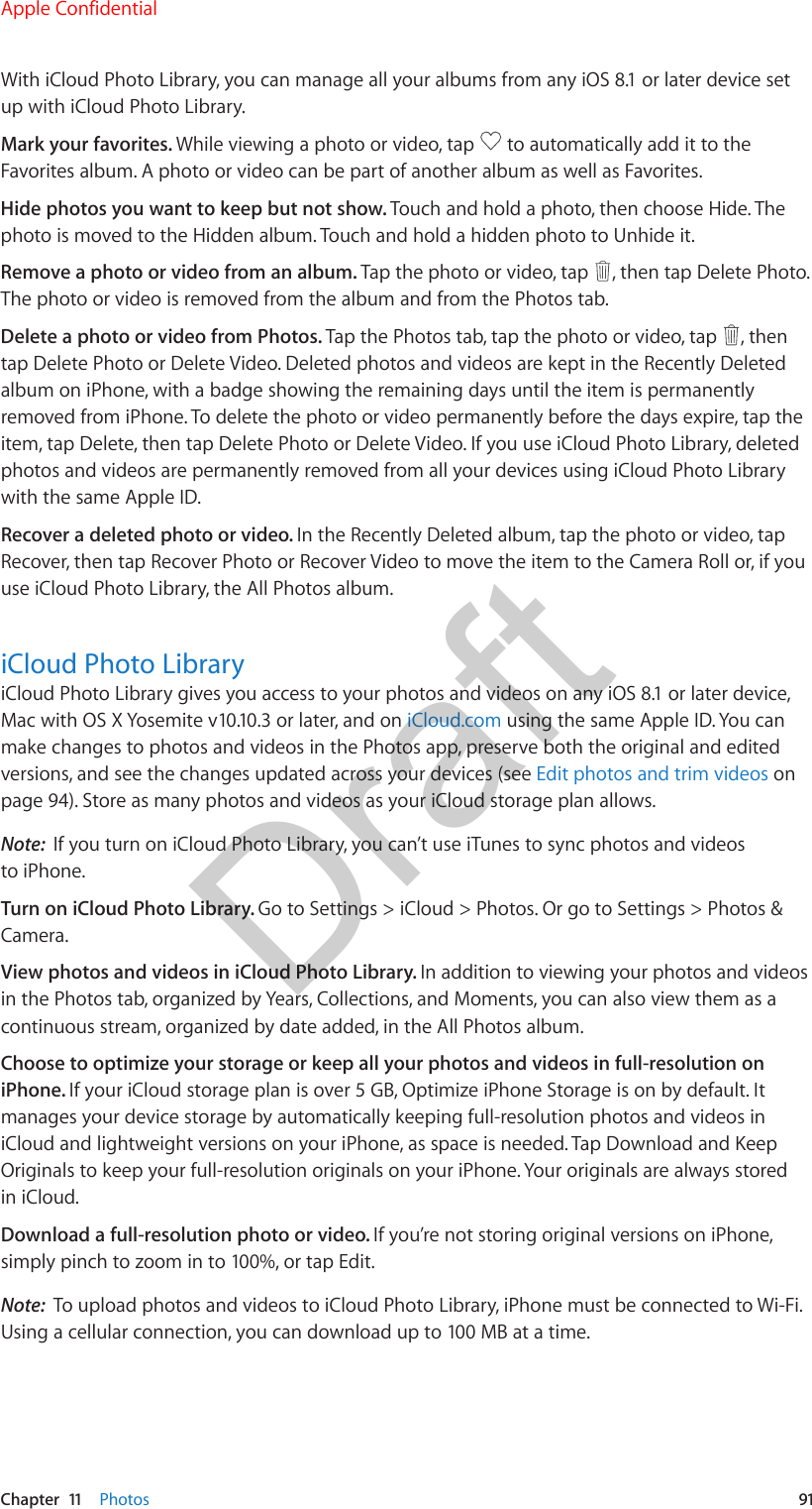 Chapter  11    Photos  91With iCloud Photo Library, you can manage all your albums from any iOS 8.1 or later device set up with iCloud Photo Library.Mark your favorites. While viewing a photo or video, tap   to automatically add it to the Favorites album. A photo or video can be part of another album as well as Favorites.Hide photos you want to keep but not show. Touch and hold a photo, then choose Hide. The photo is moved to the Hidden album. Touch and hold a hidden photo to Unhide it.Remove a photo or video from an album. Tap the photo or video, tap  , then tap Delete Photo. The photo or video is removed from the album and from the Photos tab.Delete a photo or video from Photos. Tap the Photos tab, tap the photo or video, tap  , then tap Delete Photo or Delete Video. Deleted photos and videos are kept in the Recently Deleted album on iPhone, with a badge showing the remaining days until the item is permanently removed from iPhone. To delete the photo or video permanently before the days expire, tap the item, tap Delete, then tap Delete Photo or Delete Video. If you use iCloud Photo Library, deleted photos and videos are permanently removed from all your devices using iCloud Photo Library with the same Apple ID.Recover a deleted photo or video. In the Recently Deleted album, tap the photo or video, tap Recover, then tap Recover Photo or Recover Video to move the item to the Camera Roll or, if you use iCloud Photo Library, the All Photos album.iCloud Photo LibraryiCloud Photo Library gives you access to your photos and videos on any iOS 8.1 or later device, Mac with OS X Yosemite v10.10.3 or later, and on iCloud.com using the same Apple ID. You can make changes to photos and videos in the Photos app, preserve both the original and edited versions, and see the changes updated across your devices (see Edit photos and trim videos on page 94). Store as many photos and videos as your iCloud storage plan allows.Note:  If you turn on iCloud Photo Library, you can’t use iTunes to sync photos and videos to iPhone.Turn on iCloud Photo Library. Go to Settings &gt; iCloud &gt; Photos. Or go to Settings &gt; Photos &amp; Camera.View photos and videos in iCloud Photo Library. In addition to viewing your photos and videos in the Photos tab, organized by Years, Collections, and Moments, you can also view them as a continuous stream, organized by date added, in the All Photos album.Choose to optimize your storage or keep all your photos and videos in full-resolution on iPhone. If your iCloud storage plan is over 5 GB, Optimize iPhone Storage is on by default. It manages your device storage by automatically keeping full-resolution photos and videos in iCloud and lightweight versions on your iPhone, as space is needed. Tap Download and Keep Originals to keep your full-resolution originals on your iPhone. Your originals are always stored in iCloud.Download a full-resolution photo or video. If you’re not storing original versions on iPhone, simply pinch to zoom in to 100%, or tap Edit.Note:  To upload photos and videos to iCloud Photo Library, iPhone must be connected to Wi-Fi. Using a cellular connection, you can download up to 100 MB at a time.Apple ConfidentialDraft