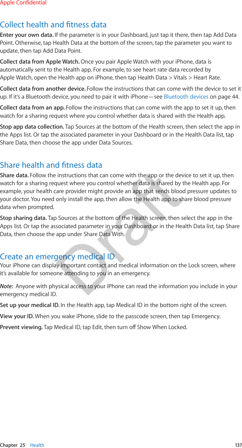 Chapter  25    Health  137Collect health and tness dataEnter your own data. If the parameter is in your Dashboard, just tap it there, then tap Add Data Point. Otherwise, tap Health Data at the bottom of the screen, tap the parameter you want to update, then tap Add Data Point.Collect data from Apple Watch. Once you pair Apple Watch with your iPhone, data is automatically sent to the Health app. For example, to see heart rate data recorded by Apple Watch, open the Health app on iPhone, then tap Health Data &gt; Vitals &gt; Heart Rate.Collect data from another device. Follow the instructions that can come with the device to set it up. If it’s a Bluetooth device, you need to pair it with iPhone—see Bluetooth devices on page 44.Collect data from an app. Follow the instructions that can come with the app to set it up, then watch for a sharing request where you control whether data is shared with the Health app.Stop app data collection. Tap Sources at the bottom of the Health screen, then select the app in the Apps list. Or tap the associated parameter in your Dashboard or in the Health Data list, tap Share Data, then choose the app under Data Sources.Share health and tness dataShare data. Follow the instructions that can come with the app or the device to set it up, then watch for a sharing request where you control whether data is shared by the Health app. For example, your health care provider might provide an app that sends blood pressure updates to your doctor. You need only install the app, then allow the Health app to share blood pressure data when prompted.Stop sharing data. Tap Sources at the bottom of the Health screen, then select the app in the Apps list. Or tap the associated parameter in your Dashboard or in the Health Data list, tap Share Data, then choose the app under Share Data With.Create an emergency medical IDYour iPhone can display important contact and medical information on the Lock screen, where it’s available for someone attending to you in an emergency.Note:  Anyone with physical access to your iPhone can read the information you include in your emergency medical ID.Set up your medical ID. In the Health app, tap Medical ID in the bottom right of the screen. View your ID. When you wake iPhone, slide to the passcode screen, then tap Emergency.Prevent viewing. Tap Medical ID, tap Edit, then turn o Show When Locked.Apple ConfidentialDraft