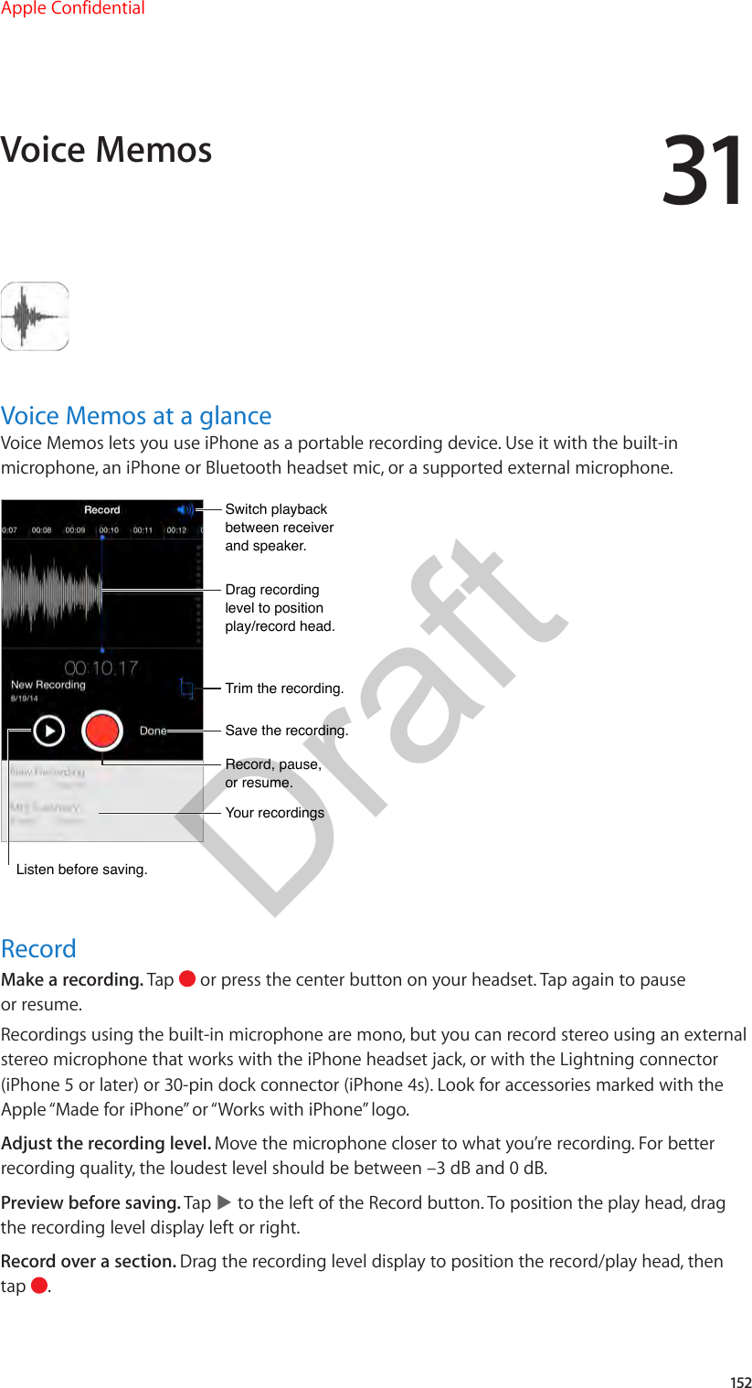 31152Voice Memos at a glanceVoice Memos lets you use iPhone as a portable recording device. Use it with the built-in microphone, an iPhone or Bluetooth headset mic, or a supported external microphone.Drag recording level to position play/record head.Drag recording level to position play/record head.Record, pause, or resume.Record, pause, or resume.Trim the recording.Trim the recording.Switch playback between receiver and speaker.Switch playback between receiver and speaker.Save the recording.Save the recording.Your recordingsYour recordingsListen before saving.Listen before saving.RecordMake a recording. Tap   or press the center button on your headset. Tap again to pause or resume.Recordings using the built-in microphone are mono, but you can record stereo using an external stereo microphone that works with the iPhone headset jack, or with the Lightning connector (iPhone 5 or later) or 30-pin dock connector (iPhone 4s). Look for accessories marked with the Apple “Made for iPhone” or “Works with iPhone” logo.Adjust the recording level. Move the microphone closer to what you’re recording. For better recording quality, the loudest level should be between –3 dB and 0 dB.Preview before saving. Tap   to the left of the Record button. To position the play head, drag the recording level display left or right.Record over a section. Drag the recording level display to position the record/play head, then tap  .Voice MemosApple ConfidentialDraft