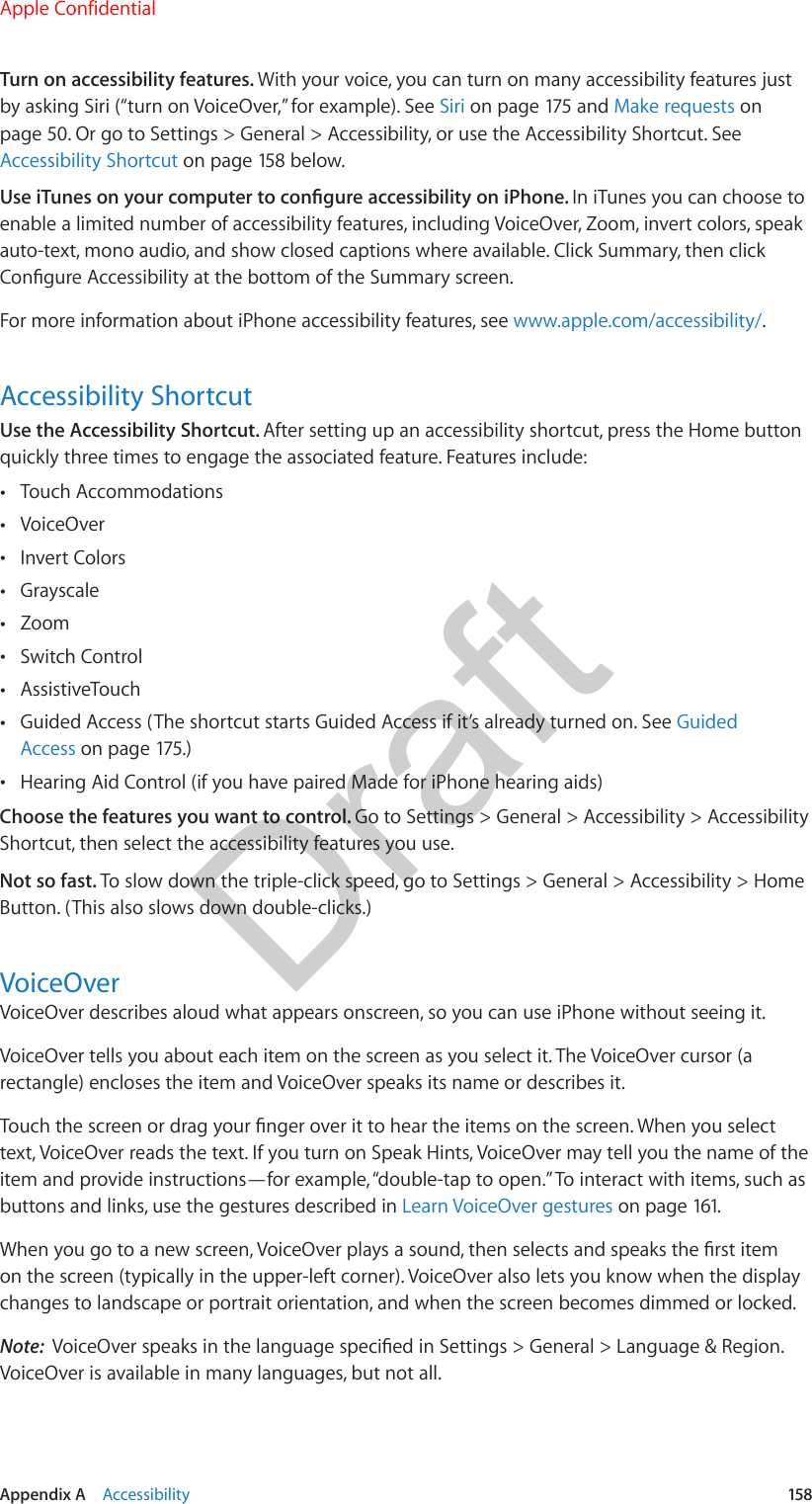 Appendix A    Accessibility  158Turn on accessibility features. With your voice, you can turn on many accessibility features just by asking Siri (“turn on VoiceOver,” for example). See Siri on page 175 and Make requests on page 50. Or go to Settings &gt; General &gt; Accessibility, or use the Accessibility Shortcut. See Accessibility Shortcut on page 158 below.Use iTunes on your computer to congure accessibility on iPhone. In iTunes you can choose to enable a limited number of accessibility features, including VoiceOver, Zoom, invert colors, speak auto-text, mono audio, and show closed captions where available. Click Summary, then click Congure Accessibility at the bottom of the Summary screen.For more information about iPhone accessibility features, see www.apple.com/accessibility/.Accessibility ShortcutUse the Accessibility Shortcut. After setting up an accessibility shortcut, press the Home button quickly three times to engage the associated feature. Features include: •Touch Accommodations •VoiceOver •Invert Colors •Grayscale •Zoom •Switch Control •AssistiveTouch •Guided Access (The shortcut starts Guided Access if it’s already turned on. See GuidedAccess on page 175.) •Hearing Aid Control (if you have paired Made for iPhone hearing aids)Choose the features you want to control. Go to Settings &gt; General &gt; Accessibility &gt; Accessibility Shortcut, then select the accessibility features you use.Not so fast. To slow down the triple-click speed, go to Settings &gt; General &gt; Accessibility &gt; Home Button. (This also slows down double-clicks.)VoiceOverVoiceOver describes aloud what appears onscreen, so you can use iPhone without seeing it.VoiceOver tells you about each item on the screen as you select it. The VoiceOver cursor (a rectangle) encloses the item and VoiceOver speaks its name or describes it.Touch the screen or drag your nger over it to hear the items on the screen. When you select text, VoiceOver reads the text. If you turn on Speak Hints, VoiceOver may tell you the name of the item and provide instructions—for example, “double-tap to open.” To interact with items, such as buttons and links, use the gestures described in Learn VoiceOver gestures on page 161.When you go to a new screen, VoiceOver plays a sound, then selects and speaks the rst item on the screen (typically in the upper-left corner). VoiceOver also lets you know when the display changes to landscape or portrait orientation, and when the screen becomes dimmed or locked.Note:  VoiceOver speaks in the language specied in Settings &gt; General &gt; Language &amp; Region. VoiceOver is available in many languages, but not all.Apple ConfidentialDraft