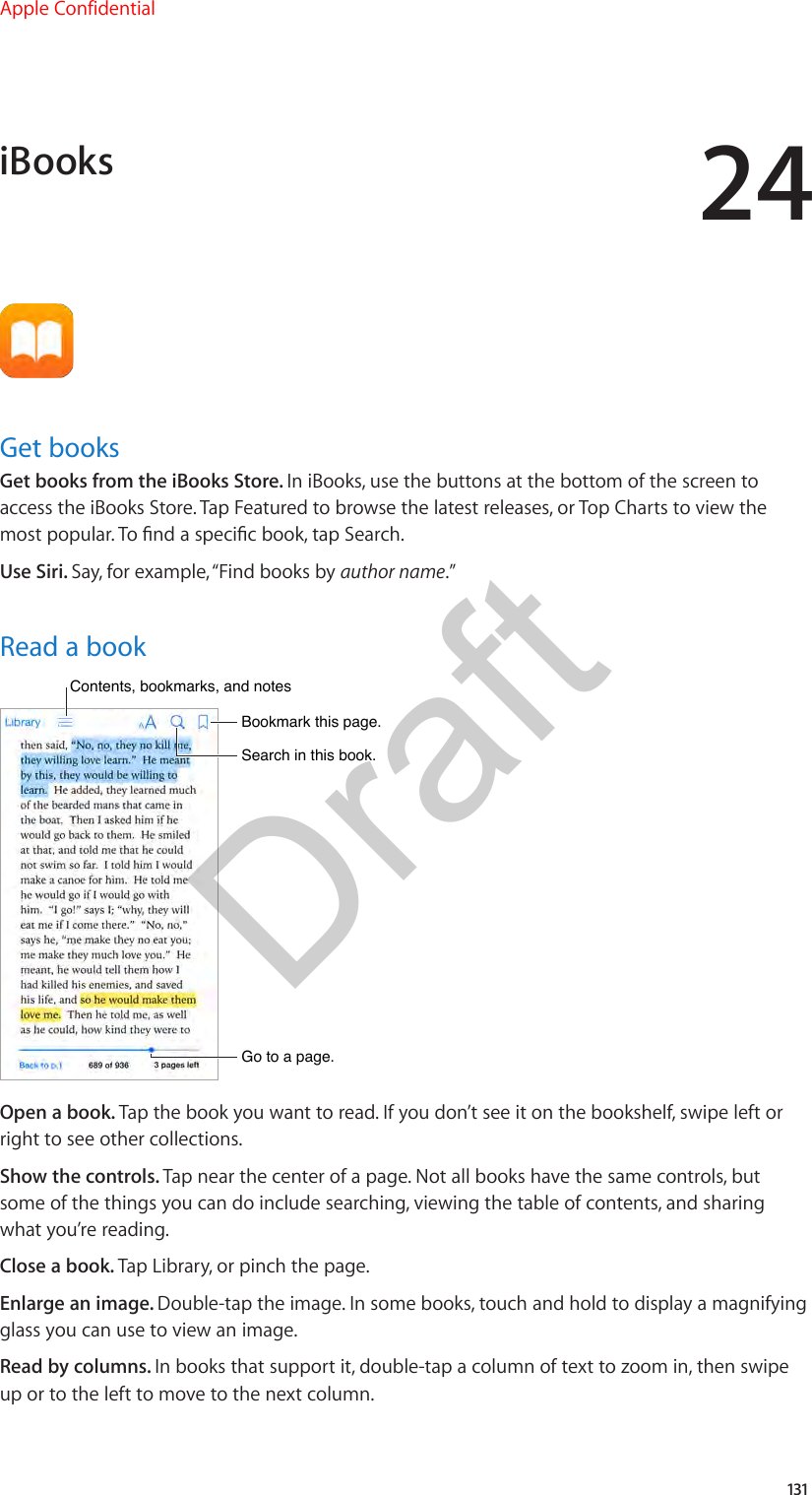 24131Get booksGet books from the iBooks Store. In iBooks, use the buttons at the bottom of the screen to access the iBooks Store. Tap Featured to browse the latest releases, or Top Charts to view the most popular. To nd a specic book, tap Search.Use Siri. Say, for example, “Find books by author name.”Read a bookGo to a page.Go to a page.Bookmark this page.Bookmark this page.Contents, bookmarks, and notesContents, bookmarks, and notesSearch in this book.Search in this book.Open a book. Tap the book you want to read. If you don’t see it on the bookshelf, swipe left or right to see other collections.Show the controls. Tap near the center of a page. Not all books have the same controls, but some of the things you can do include searching, viewing the table of contents, and sharing what you’re reading.Close a book. Tap Library, or pinch the page.Enlarge an image. Double-tap the image. In some books, touch and hold to display a magnifying glass you can use to view an image.Read by columns. In books that support it, double-tap a column of text to zoom in, then swipe up or to the left to move to the next column.iBooksApple ConfidentialDraft