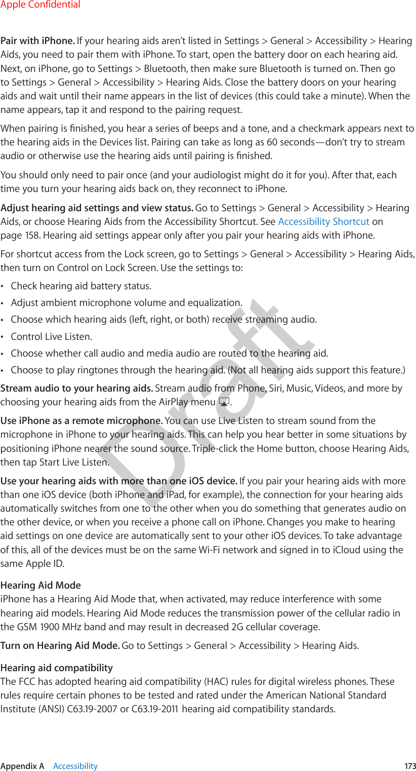 Appendix A    Accessibility  173Pair with iPhone. If your hearing aids aren’t listed in Settings &gt; General &gt; Accessibility &gt; Hearing Aids, you need to pair them with iPhone. To start, open the battery door on each hearing aid. Next, on iPhone, go to Settings &gt; Bluetooth, then make sure Bluetooth is turned on. Then go to Settings &gt; General &gt; Accessibility &gt; Hearing Aids. Close the battery doors on your hearing aids and wait until their name appears in the list of devices (this could take a minute). When the name appears, tap it and respond to the pairing request.When pairing is nished, you hear a series of beeps and a tone, and a checkmark appears next to the hearing aids in the Devices list. Pairing can take as long as 60 seconds—don’t try to stream audio or otherwise use the hearing aids until pairing is nished.You should only need to pair once (and your audiologist might do it for you). After that, each time you turn your hearing aids back on, they reconnect to iPhone.Adjust hearing aid settings and view status. Go to Settings &gt; General &gt; Accessibility &gt; Hearing Aids, or choose Hearing Aids from the Accessibility Shortcut. See Accessibility Shortcut on page 158. Hearing aid settings appear only after you pair your hearing aids with iPhone.For shortcut access from the Lock screen, go to Settings &gt; General &gt; Accessibility &gt; Hearing Aids, then turn on Control on Lock Screen. Use the settings to: •Check hearing aid battery status. •Adjust ambient microphone volume and equalization. •Choose which hearing aids (left, right, or both) receive streaming audio. •Control Live Listen. •Choose whether call audio and media audio are routed to the hearing aid. •Choose to play ringtones through the hearing aid. (Not all hearing aids support this feature.)Stream audio to your hearing aids. Stream audio from Phone, Siri, Music, Videos, and more by choosing your hearing aids from the AirPlay menu  .Use iPhone as a remote microphone. You can use Live Listen to stream sound from the microphone in iPhone to your hearing aids. This can help you hear better in some situations by positioning iPhone nearer the sound source. Triple-click the Home button, choose Hearing Aids, then tap Start Live Listen.Use your hearing aids with more than one iOS device. If you pair your hearing aids with more than one iOS device (both iPhone and iPad, for example), the connection for your hearing aids automatically switches from one to the other when you do something that generates audio on the other device, or when you receive a phone call on iPhone. Changes you make to hearing aid settings on one device are automatically sent to your other iOS devices. To take advantage of this, all of the devices must be on the same Wi-Fi network and signed in to iCloud using the same Apple ID.Hearing Aid ModeiPhone has a Hearing Aid Mode that, when activated, may reduce interference with some hearing aid models. Hearing Aid Mode reduces the transmission power of the cellular radio in the GSM 1900 MHz band and may result in decreased 2G cellular coverage.Turn on Hearing Aid Mode. Go to Settings &gt; General &gt; Accessibility &gt; Hearing Aids.Hearing aid compatibilityThe FCC has adopted hearing aid compatibility (HAC) rules for digital wireless phones. These rules require certain phones to be tested and rated under the American National Standard Institute (ANSI) C63.19-2007 or C63.19-2011 hearing aid compatibility standards. Apple ConfidentialDraft