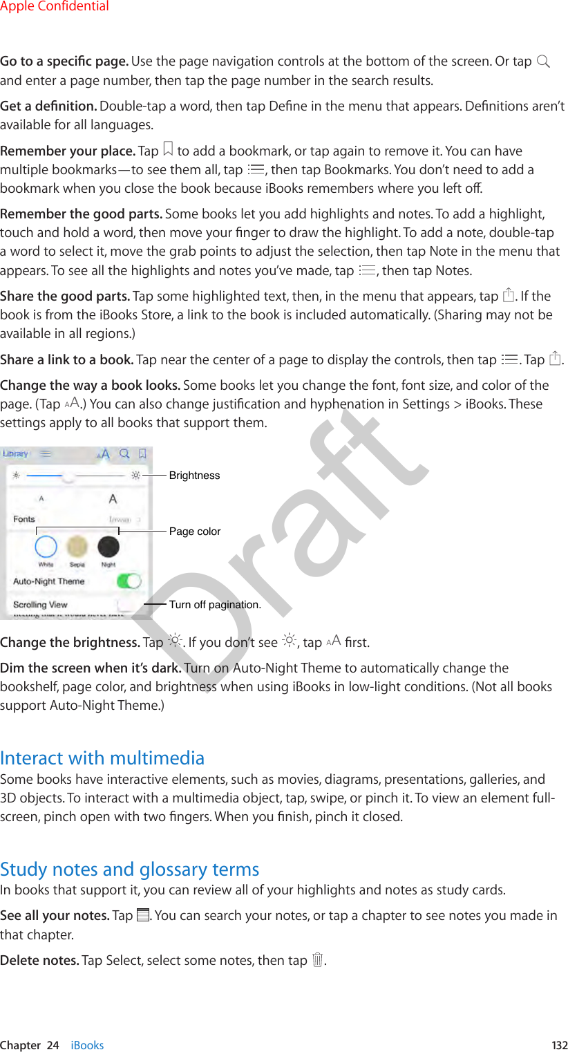 Chapter  24    iBooks  132Go to a specic page. Use the page navigation controls at the bottom of the screen. Or tap and enter a page number, then tap the page number in the search results.Get a denition. Double-tap a word, then tap Dene in the menu that appears. Denitions aren’t available for all languages.Remember your place. Tap   to add a bookmark, or tap again to remove it. You can have multiple bookmarks—to see them all, tap  , then tap Bookmarks. You don’t need to add a bookmark when you close the book because iBooks remembers where you left o.Remember the good parts. Some books let you add highlights and notes. To add a highlight, touch and hold a word, then move your nger to draw the highlight. To add a note, double-tap a word to select it, move the grab points to adjust the selection, then tap Note in the menu that appears. To see all the highlights and notes you’ve made, tap  , then tap Notes.Share the good parts. Tap some highlighted text, then, in the menu that appears, tap  . If the book is from the iBooks Store, a link to the book is included automatically. (Sharing may not be available in all regions.)Share a link to a book. Tap near the center of a page to display the controls, then tap  . Tap  .Change the way a book looks. Some books let you change the font, font size, and color of the page. (Tap  .) You can also change justication and hyphenation in Settings &gt; iBooks. These settings apply to all books that support them.Page colorPage colorBrightnessBrightnessTurn off pagination.Turn off pagination.Change the brightness. Tap  . If you don’t see  , tap   rst.Dim the screen when it’s dark. Turn on Auto-Night Theme to automatically change the bookshelf, page color, and brightness when using iBooks in low-light conditions. (Not all books support Auto-Night Theme.)Interact with multimediaSome books have interactive elements, such as movies, diagrams, presentations, galleries, and 3D objects. To interact with a multimedia object, tap, swipe, or pinch it. To view an element full-screen, pinch open with two ngers. When you nish, pinch it closed.Study notes and glossary termsIn books that support it, you can review all of your highlights and notes as study cards.See all your notes. Tap  . You can search your notes, or tap a chapter to see notes you made in that chapter.Delete notes. Tap Select, select some notes, then tap  . Apple ConfidentialDraft