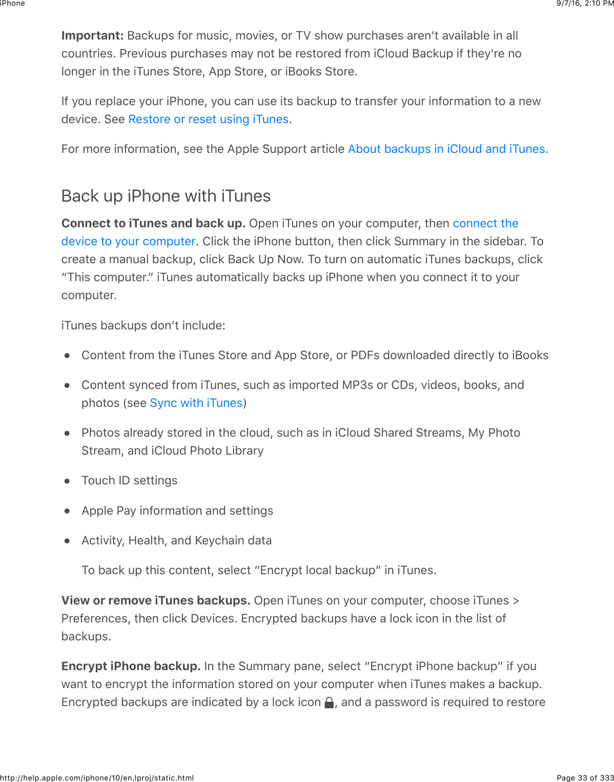 9/7/16, 2)10 PMiPhonePage 33 of 333http://help.apple.com/iphone/10/en.lproj/static.htmlImportant: F&amp;.*:,%$-2&apos;$0:%+.J$027+&quot;%J$2&apos;$KM$%42@$,:&apos;.4&amp;%&quot;%$&amp;&apos;&quot;6B#$&amp;7&amp;+5&amp;15&quot;$+6$&amp;55.2:6#&apos;+&quot;%=$G&apos;&quot;7+2:%$,:&apos;.4&amp;%&quot;%$0&amp;9$62#$1&quot;$&apos;&quot;%#2&apos;&quot;($-&apos;20$+852:($F&amp;.*:,$+-$#4&quot;9n&apos;&quot;$625263&quot;&apos;$+6$#4&quot;$+K:6&quot;%$&gt;#2&apos;&quot;J$I,,$&gt;#2&apos;&quot;J$2&apos;$+F22*%$&gt;#2&apos;&quot;=P-$92:$&apos;&quot;,5&amp;.&quot;$92:&apos;$+G426&quot;J$92:$.&amp;6$:%&quot;$+#%$1&amp;.*:,$#2$#&apos;&amp;6%-&quot;&apos;$92:&apos;$+6-2&apos;0&amp;#+26$#2$&amp;$6&quot;@(&quot;7+.&quot;=$&gt;&quot;&quot;$ =O2&apos;$02&apos;&quot;$+6-2&apos;0&amp;#+26J$%&quot;&quot;$#4&quot;$I,,5&quot;$&gt;:,,2&apos;#$&amp;&apos;#+.5&quot;$ =Back up iPhone with iTunesConnect to iTunes and back up. C,&quot;6$+K:6&quot;%$26$92:&apos;$.20,:#&quot;&apos;J$#4&quot;6$=$85+.*$#4&quot;$+G426&quot;$1:##26J$#4&quot;6$.5+.*$&gt;:00&amp;&apos;9$+6$#4&quot;$%+(&quot;1&amp;&apos;=$K2.&apos;&quot;&amp;#&quot;$&amp;$0&amp;6:&amp;5$1&amp;.*:,J$.5+.*$F&amp;.*$?,$&lt;2@=$K2$#:&apos;6$26$&amp;:#20&amp;#+.$+K:6&quot;%$1&amp;.*:,%J$.5+.*cK4+%$.20,:#&quot;&apos;=d$+K:6&quot;%$&amp;:#20&amp;#+.&amp;559$1&amp;.*%$:,$+G426&quot;$@4&quot;6$92:$.266&quot;.#$+#$#2$92:&apos;.20,:#&quot;&apos;=+K:6&quot;%$1&amp;.*:,%$(26B#$+6.5:(&quot;L826#&quot;6#$-&apos;20$#4&quot;$+K:6&quot;%$&gt;#2&apos;&quot;$&amp;6($I,,$&gt;#2&apos;&quot;J$2&apos;$GSO%$(2@652&amp;(&quot;($(+&apos;&quot;.#59$#2$+F22*%826#&quot;6#$%96.&quot;($-&apos;20$+K:6&quot;%J$%:.4$&amp;%$+0,2&apos;#&quot;($)Ge%$2&apos;$8S%J$7+(&quot;2%J$122*%J$&amp;6(,42#2%$`%&quot;&quot;$ aG42#2%$&amp;5&apos;&quot;&amp;(9$%#2&apos;&quot;($+6$#4&quot;$.52:(J$%:.4$&amp;%$+6$+852:($&gt;4&amp;&apos;&quot;($&gt;#&apos;&quot;&amp;0%J$)9$G42#2&gt;#&apos;&quot;&amp;0J$&amp;6($+852:($G42#2$Q+1&apos;&amp;&apos;9K2:.4$PS$%&quot;##+63%I,,5&quot;$G&amp;9$+6-2&apos;0&amp;#+26$&amp;6($%&quot;##+63%I.#+7+#9J$R&quot;&amp;5#4J$&amp;6($j&quot;9.4&amp;+6$(&amp;#&amp;K2$1&amp;.*$:,$#4+%$.26#&quot;6#J$%&quot;5&quot;.#$c[6.&apos;9,#$52.&amp;5$1&amp;.*:,d$+6$+K:6&quot;%=View or remove iTunes backups. C,&quot;6$+K:6&quot;%$26$92:&apos;$.20,:#&quot;&apos;J$.422%&quot;$+K:6&quot;%$]G&apos;&quot;-&quot;&apos;&quot;6.&quot;%J$#4&quot;6$.5+.*$S&quot;7+.&quot;%=$[6.&apos;9,#&quot;($1&amp;.*:,%$4&amp;7&quot;$&amp;$52.*$+.26$+6$#4&quot;$5+%#$2-1&amp;.*:,%=Encrypt iPhone backup. P6$#4&quot;$&gt;:00&amp;&apos;9$,&amp;6&quot;J$%&quot;5&quot;.#$c[6.&apos;9,#$+G426&quot;$1&amp;.*:,d$+-$92:@&amp;6#$#2$&quot;6.&apos;9,#$#4&quot;$+6-2&apos;0&amp;#+26$%#2&apos;&quot;($26$92:&apos;$.20,:#&quot;&apos;$@4&quot;6$+K:6&quot;%$0&amp;*&quot;%$&amp;$1&amp;.*:,=[6.&apos;9,#&quot;($1&amp;.*:,%$&amp;&apos;&quot;$+6(+.&amp;#&quot;($19$&amp;$52.*$+.26$ J$&amp;6($&amp;$,&amp;%%@2&apos;($+%$&apos;&quot;_:+&apos;&quot;($#2$&apos;&quot;%#2&apos;&quot;/&quot;%#2&apos;&quot;$2&apos;$&apos;&quot;%&quot;#$:%+63$+K:6&quot;%I12:#$1&amp;.*:,%$+6$+852:($&amp;6($+K:6&quot;%.266&quot;.#$#4&quot;(&quot;7+.&quot;$#2$92:&apos;$.20,:#&quot;&apos;&gt;96.$@+#4$+K:6&quot;%